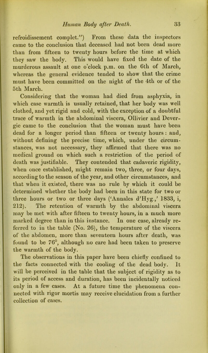 refroidissement complet.”) From these data the inspectors came to the conclusion that deceased had not been dead more than from fifteen to twenty hours before the time at which they saw the body. This would have fixed the date of the murderous assault at one o’clock p.m. on the 6th of March, whereas the general evidence tended to show that the crime must have been committed on the night of the 4th or of the 5 th March. Considering that the woman had died from asphyxia, in which case warmth is usually retained, that her body was well clothed, and yet rigid and cold, with the exception of a doubtful trace of warmth in the abdominal viscera, Ollivier and Dever- gie came to the conclusion that the woman must have been dead for a longer period than fifteen or twenty hours : and, without defining the precise time, which, under the circum- stances, was not necessary, they affirmed that there was no medical ground on which such a restriction of the period of death was justifiable. They contended that cadaveric rigidity, when once established, might remain two, three, or four days, according to the season of the year, and other circumstances, and that when it existed, there was no rule bv which it could be determined whether the body had been in this state for two or three hours or two or three days (‘Annales d’Hvg./ 1833, i, 212). The retention of warmth by the abdominal viscera may be met with after fifteen to twenty hours, in a much more marked degree than in this instance. In one case, already re- ferred to in the table (No. 26), the temperature of the viscera of the abdomen, more than seventeen hours after death, was found to be 76°, although no care had been taken to preserve the warmth of the body. The observations in this paper have been chiefly confined to the facts connected with the cooling of the dead bod}'. It will be perceived in the table that the subject of rigidity as to its period of access and duration, has been incidentally noticed only in a few cases. At a future time the phenomena con- nected with rigor mortis may receive elucidation from a further collection of cases.