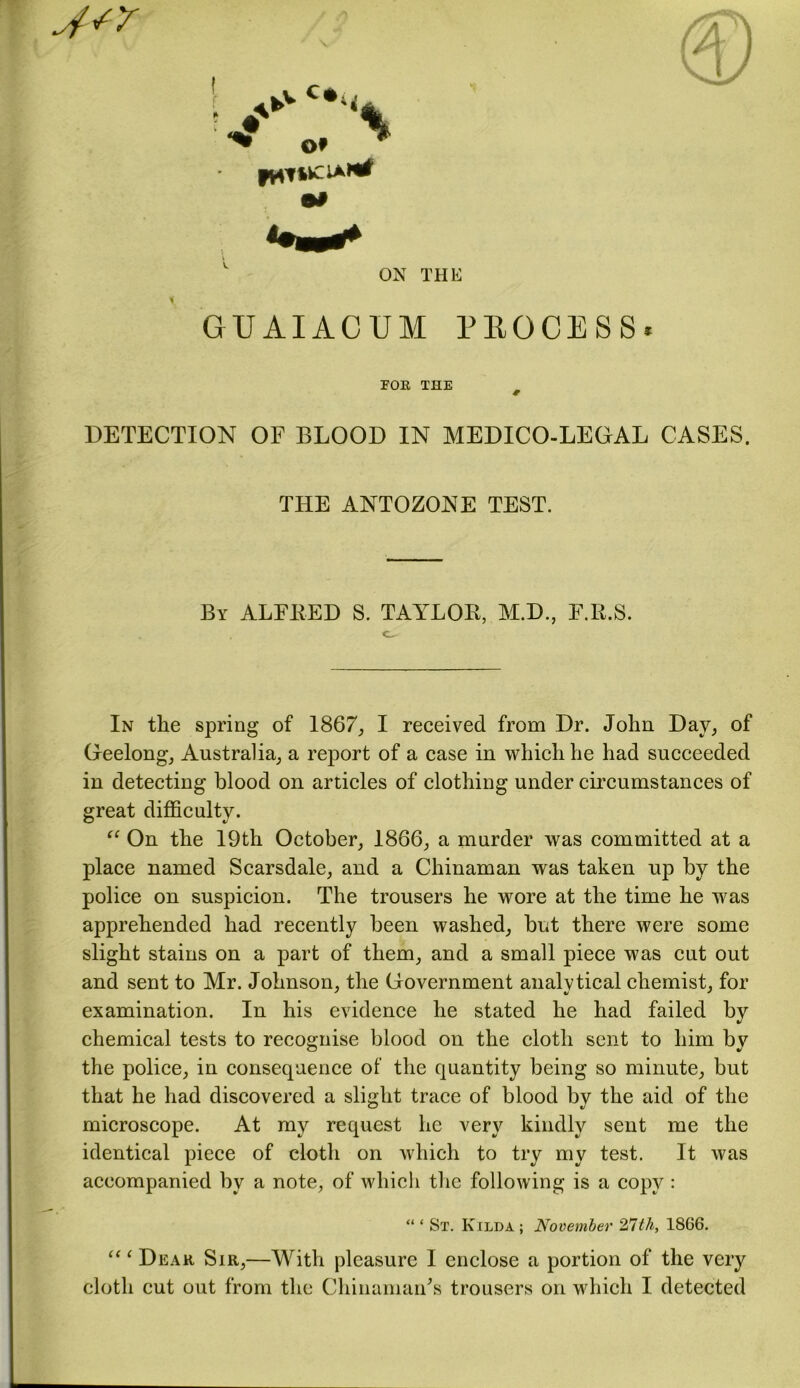 jsr ON THE GUAIACUM PEOCESS* FOR THE f DETECTION OF BLOOD IN MEDICO-LEGAL CASES. THE ANTOZONE TEST. By ALFRED S. TAYLOR, M.D., F.Ii.S. c. In the spring of 1867, I received from Dr. John Day, of Geelong, Australia, a report of a case in which he had succeeded in detecting blood on articles of clothing under circumstances of great difficulty. “ On the 19th October, 1866, a murder was committed at a place named Scarsdale, and a Chinaman was taken up by the police on suspicion. The trousers he wore at the time he was apprehended had recently been washed, but there were some slight stains on a part of them, and a small piece was cut out and sent to Mr. Johnson, the Government analytical chemist, for examination. In his evidence he stated he had failed by chemical tests to recognise blood on the cloth sent to him by the police, in consecpaence of the quantity being so minute, but that he had discovered a slight trace of blood by the aid of the microscope. At my request he very kindly sent me the identical piece of cloth on which to try my test. It was accompanied by a note, of which the following is a copy : “ ‘ St. Kilda ; November 27th, 1866. “ ‘ Dear Sir,—With pleasure I enclose a portion of the very