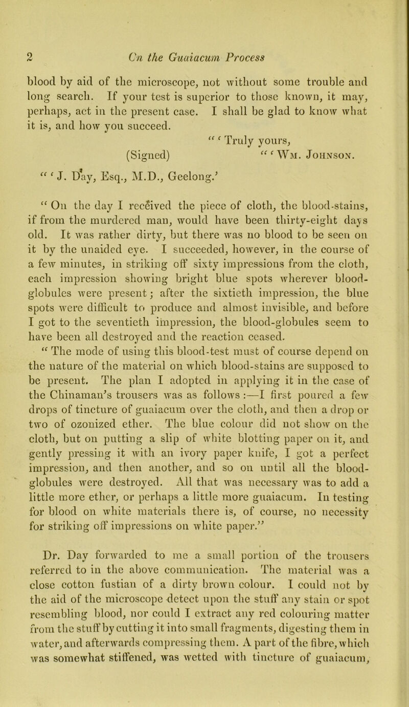 blood by aid of the microscope, not without some trouble and long search. If your test is superior to those known, it may, perhaps, act in the present case. I shall be glad to know what it is, and how you succeed. “ On the day I received the piece of cloth, the blood-stains, if from the murdered man, would have been thirty-eight dajs old. It was rather dirty, but there was no blood to be seen on it by the unaided eye. I succeeded, however, in the course of a few minutes, in striking off sixty impressions from the cloth, each impression showing bright blue spots wherever blood- globules were present; after the sixtieth impression, the blue spots were difficult to produce and almost invisible, and before I got to the seventieth impression, the blood-globules seem to have been all destroyed and the reaction ceased. “ The mode of using this blood-test must of course depend on the nature of the material on which blood-stains are supposed to be present. The plan I adopted in applying it in the case of the Chinamam’s trousers was as follows :—I first poured a few drops of tincture of guaiacum over the cloth, and then a drop or two of ozonized ether. The blue colour did not show on the cloth, but on putting a slip of white blotting paper on it, and gently pressing it with an ivory paper knife, I got a perfect impression, and then another, and so on until all the blood- globules were destroyed. All that was necessary was to add a little more ether, or perhaps a little more guaiacum. In testing for blood on white materials there is, of course, no necessity for striking off impressions on white paper.” Dr. Day forwarded to me a small portion of the trousers referred to in the above communication. The material was a close cotton fustian of a dirty brown colour. I could not by the aid of the microscope detect upon the stuff any stain or spot resembling blood, nor could I extract any red colouring matter from the stuff by cutting it into small fragments, digesting them in water, and afterwards compressing them. A part of the fibre, which was somewhat stiffened, was wetted with tincture of guaiacum, Truly yours (Signed) “f Wm. Johnson.