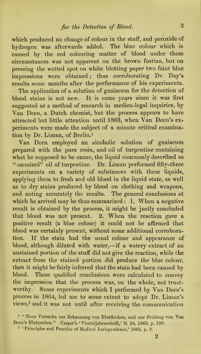 which produced no change of colour in the stuff, and peroxide of hydrogen was afterwards added. The blue colour which is caused by the red colouring matter of blood under these circumstances was not apparent on the brown fustian, but on pressing the wetted spot on white blotting paper two faint blue impressions were obtained; thus corroborating Dr. Day’s results some months after the performance of his experiments. The application of a solution of guaiacum for the detection of blood stains is not new. It is some years since it was first suggested as a method of research in medico-legal inquiries, by Van Deen, a Dutch chemist, but the process appears to have attracted but little attention until 1863, when Van Deen’s ex- periments were made the subject of a minute critical examina- tion by Dr. Liman, of Berlin.1 Van Deen employed an alcoholic solution of guaiacum prepared with the pure resin, and oil of turpentine containing what he supposed to be ozone, the liquid commonly described as “ ozonized” oil of turpentine. Dr. Liman performed fifty-three experiments on a variety of substances with these liquids, applying them to fresh and old blood in the liquid state, as well as to dry stains produced by blood on clothing and weapons, and noting accurately the results. The general conclusions at which he arrived may be thus summarized : 1. When a negative result is obtained by the process, it might be justly concluded that blood was not present. 2. When the reaction gave a positive result (a blue colour) it could not be affirmed that blood was certainly present, without some additional corrobora- tion. If the stain had the usual colour and appearance of blood, although diluted with water,—if a watery extract of an unstained portion of the stuff did not give the reaction, while the extract from the stained portion did produce the blue colour, then it might be fairly inferred that the stain had been caused by blood. These qualified conclusions were calculated to convey the impression that the process was, on the whole, not trust- worthy. Some experiments which I performed by Van Deen’s process in 1864, led me to some extent to adopt Dr. Liman’s views,2 and it was not until after receiving the communication 1 “ Neue Versuche zur Erkennung von Blutflecken, und zur Priifung von Van Deen’s Blutproben.” Casper’s ‘ Vierteljahrsschrift,’ 13. 24, 1863, p. 193. : ‘ Principles and Practice of Medical Jurisprudence,’ 1865, p. 2. 2