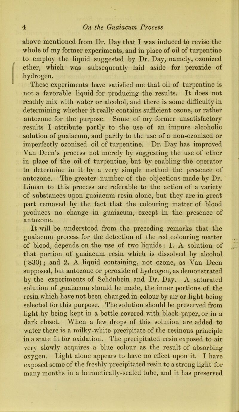 above mentioned from Dr. Day that I was induced to revise the whole of my former experiments, and in place of oil of turpentine to employ the liquid suggested by Dr. Day, namely, ozonized ether, which was subsequently laid aside for peroxide of hydrogen. These experiments have satisfied me that oil of turpentine is not a favorable liquid for producing the results. It does not readily mix with water or alcohol, and there is some difficulty in determining whether it really contains sufficient ozone, or rather antozone for the purpose. Some of my former unsatisfactory results I attribute partly to the use of an impure alcoholic solution of guaiacum, and partly to the use of a non-ozonized or imperfectly ozonized oil of turpentine. Dr. Day has improved Van Deen^s process not merely by suggesting the use of ether in place of the oil of turpentine, but by enabling the operator to determine in it by a very simple method the presence of antozone. The greater number of the objections made by Dr. Liman to this process are referable to the action of a variety of substances upon guaiacum resin alone, but they are in great part removed by the fact that the colouring matter of blood produces no change in guaiacum, except in the presence of antozone. It will be understood from the preceding remarks that the guaiacum process for the detection of the red colouring matter of blood, depends on the use of two liquids: 1. A solution of that portion of guaiacum resin which is dissolved by alcohol (•830); and 2. A liquid containing, not ozone, as Van Deen supposed, but antozone or peroxide of hydrogen, as demonstrated by the experiments of Schonbein and Dr. Day. A saturated solution of guaiacum should be made, the inner portions of the resin which have not been changed in colour by air or light being selected for this purpose. The solution should be preserved from light by being kept in a bottle covered with black paper, or in a dark closet. When a few drops of this solution are added to water there is a milky-white precipitate of the resinous principle in a state fit for oxidation. The precipitated resin exposed to air very slowly acquires a blue colour as the result of absorbing oxygen. Light alone appears to have no effect upon it. I have exposed some of the freshly precipitated resin to a strong light for many months in a hermetically-sealed tube, and it has preserved