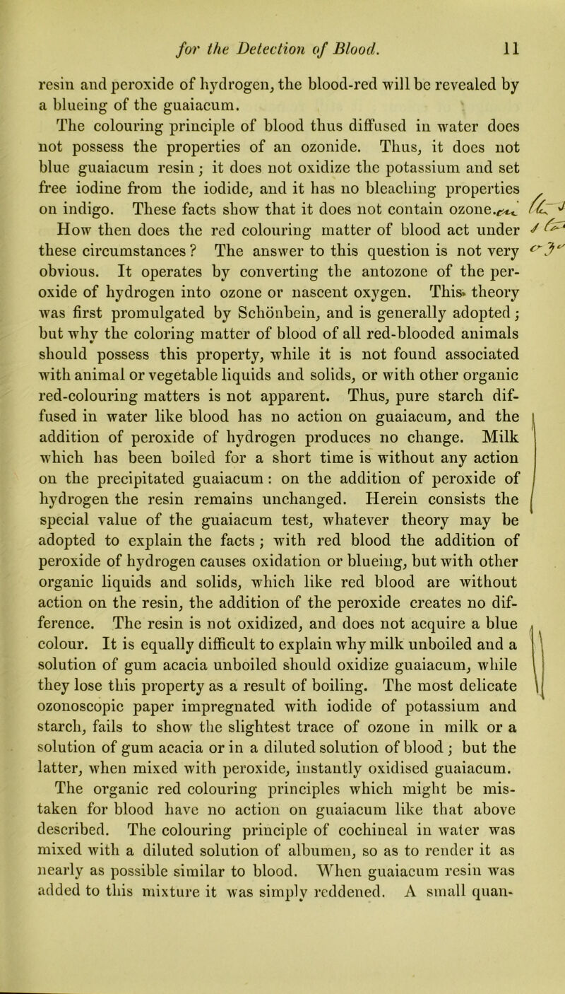 resin and peroxide of hydrogen, the blood-red will be revealed by a blueing of the guaiacum. The colouring principle of blood thus diffused in water does not possess the properties of an ozonide. Thus, it does not blue guaiacum resin; it does not oxidize the potassium and set free iodine from the iodide, and it has no bleaching properties on indigo. These facts show that it does not contain ozone.f^ /£“ ^ How then does the red colouring matter of blood act under s ^ these circumstances ? The answer to this question is not very crfc' obvious. It operates by converting the antozone of the per- oxide of hydrogen into ozone or nascent oxygen. This* theory was first promulgated by Schonbein, and is generally adopted; but why the coloring matter of blood of all red-blooded animals should possess this property, while it is not found associated with animal or vegetable liquids and solids, or with other organic red-colouriug matters is not apparent. Thus, pure starch dif- fused in water like blood has no action on guaiacum, and the 1 addition of peroxide of hydrogen produces no change. Milk which has been boiled for a short time is without any action on the precipitated guaiacum : on the addition of peroxide of hydrogen the resin remains unchanged. Herein consists the j special value of the guaiacum test, whatever theory may be adopted to explain the facts ; with red blood the addition of peroxide of hydrogen causes oxidation or blueing, but with other organic liquids and solids, which like red blood are without action on the resin, the addition of the peroxide creates no dif- ference. The resin is not oxidized, and does not acquire a blue colour. It is equally difficult to explain why milk unboiled and a solution of gum acacia unboiled should oxidize guaiacum, while they lose this property as a result of boiling. The most delicate ozonoscopic paper impregnated with iodide of potassium and starch, fails to show the slightest trace of ozone in milk or a solution of gum acacia or in a diluted solution of blood ; but the latter, when mixed with peroxide, instantly oxidised guaiacum. The organic red colouring principles which might be mis- taken for blood have no action on guaiacum like that above described. The colouring principle of cochineal in water was mixed with a diluted solution of albumen, so as to render it as nearly as possible similar to blood. When guaiacum resin was added to this mixture it was simply reddened. A small quan-