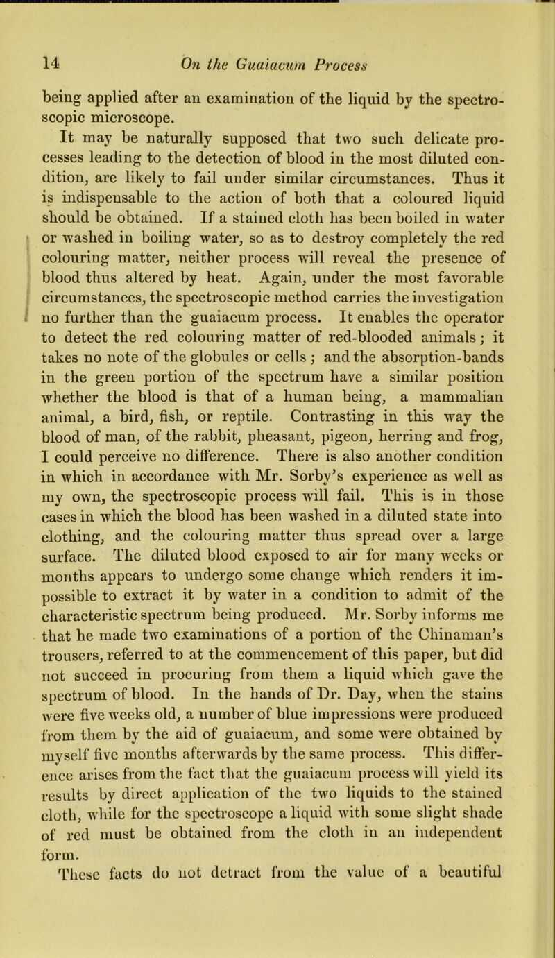 being applied after an examination of the liquid by the spectro- scopic microscope. It may be naturally supposed that two such delicate pro- cesses leading to the detection of blood in the most diluted con- dition, are likely to fail under similar circumstances. Thus it is indispensable to the action of both that a coloured liquid should be obtained. If a stained cloth has been boiled in water or washed in boiling water, so as to destroy completely the red colouring matter, neither process will reveal the presence of blood thus altered by heat. Again, under the most favorable circumstances, the spectroscopic method carries the investigation no further than the guaiacum process. It enables the operator to detect the red colouring matter of red-blooded animals; it takes no note of the globules or cells ; and the absorption-bands in the green portion of the spectrum have a similar position whether the blood is that of a human being, a mammalian animal, a bird, fish, or reptile. Contrasting in this way the blood of man, of the rabbit, pheasant, pigeon, herring and frog, I could perceive no difference. There is also another condition in which in accordance with Mr. Sorby’s experience as well as my own, the spectroscopic process will fail. This is in those cases in which the blood has been washed in a diluted state into clothing, and the colouring matter thus spread over a large surface. The diluted blood exposed to air for many weeks or months appears to undergo some change which renders it im- possible to extract it by water in a condition to admit of the characteristic spectrum being produced. Mr. Sorby informs me that he made two examinations of a portion of the Chinaman’s trousers, referred to at the commencement of this paper, but did not succeed in procuring from them a liquid which gave the spectrum of blood. In the hands of Dr. Day, when the stains were five weeks old, a number of blue impressions were produced from them by the aid of guaiacum, and some were obtained by myself five months afterwards by the same process. This differ- ence arises from the fact that the guaiacum process will yield its results by direct application of the two liquids to the stained cloth, while for the spectroscope a liquid with some slight shade of red must be obtained from the cloth in an independent form. These facts do not detract from the value of a beautiful