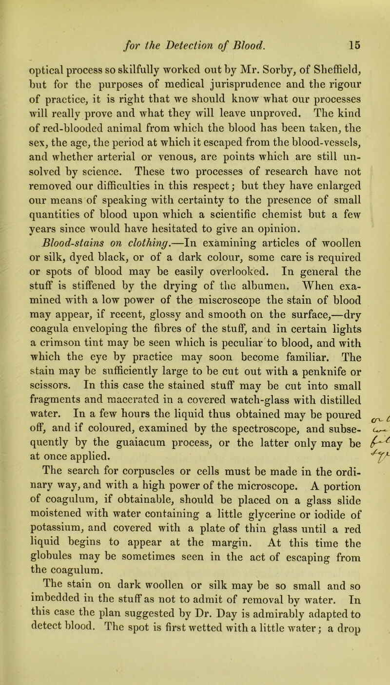 optical process so skilfully worked out by Mr. Sorby, of Sheffield, but for the purposes of medical jurisprudence and the rigour of practice, it is right that we should know what our processes will really prove and what they will leave unproved. The kind of red-blooded animal from which the blood has been taken, the sex, the age, the period at which it escaped from the blood-vessels, and whether arterial or venous, are points which are still un- solved by science. These two processes of research have not removed our difficulties in this respect; but they have enlarged our means of speaking with certainty to the presence of small quantities of blood upon which a scientific chemist but a few years since would have hesitated to give an opinion. Blood-stains on clothing.—In examining articles of woollen or silk, dyed black, or of a dark colour, some care is required or spots of blood may be easily overlooked. In general the stuff is stiffened by the drying of the albumen. When exa- mined with a low power of the miscroscope the stain of blood may appear, if recent, glossy and smooth on the surface,—dry coagula enveloping the fibres of the stuff, and in certain lights a crimson tint may be seen which is peculiar to blood, and with which the eye by practice may soon become familiar. The stain may be sufficiently large to be cut out with a penknife or scissors. In this case the stained stuff may be cut into small fragments and macerated in a covered watch-glass with distilled water. In a few hours the liquid thus obtained may be poured off, and if coloured, examined by the spectroscope, and subse- quently by the guaiacum process, or the latter only may be at once applied. The search for corpuscles or cells must be made in the ordi- nary way, and with a high power of the microscope. A portion of coagulum, if obtainable, should be placed on a glass slide moistened with water containing a little glycerine or iodide of potassium, and covered with a plate of thin glass until a red liquid begins to appear at the margin. At this time the globules may be sometimes seen in the act of escaping from the coagulum. The stain on dark woollen or silk may be so small and so imbedded in the stuff as not to admit of removal by water. In this case the plan suggested by Dr. Day is admirably adapted to detect blood. The spot is first wetted with a little water; a drop