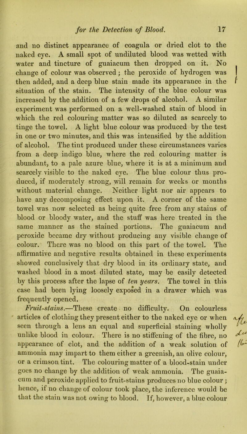 and no distinct appearance of coagula or dried clot to the naked eye. A small spot of undiluted blood was wetted with water and tincture of guaiacum then dropped on it. No change of colour was observed; the peroxide of hydrogen was then added, and a deep blue stain made its appearance in the situation of the stain. The intensity of the blue colour was increased by the addition of a few drops of alcohol. A similar experiment was performed on a well-washed stain of blood in which the red colouring matter was so diluted as scarcely to tinge the towel. A light blue colour was produced by the test in one or two minutes, and this was intensified by the addition of alcohol. The tint produced under these circumstances varies from a deep indigo blue, where the red colouring matter is abundant, to a pale azure blue, where it is at a minimum and scarcelv visible to the naked eve. The blue colour thus pro- duced, if moderately strong, will remain for weeks or months without material change. Neither light nor air appears to have any decomposing effect upon it. A corner of the same towel was now selected as being quite free from any stains of blood or bloody water, and the stuff was here treated in the same manner as the stained portions. The guaiacum and peroxide became dry without producing any visible change of colour. There was no blood on this part of the towel. The affirmative and negative results obtained in these experiments showed conclusively that dry blood in its ordinary state, and washed blood in a most diluted state, may be easily detected by this process after the lapse of ten years. The towel in this case had been lying loosely exposed in a drawer which was frequently opened. Fruit-stains.—These create no difficulty. On colourless articles of clothing they present either to the naked eye or when seen through a lens an equal and superficial staining wholly unlike blood in colour. There is no stiffening of the fibre, no appearance of clot, and the addition of a weak solution of ammonia may impart to them either a greenish, an olive colour, or a crimson tint. The colouring matter of a blood-stain under goes no change by the addition of weak ammonia. The guaia- cum and peroxide applied to fruit-stains produces no blue colour ; hence, if no change of colour took place, the inference would be that the stain was not owing to blood. If, however, a blue colour