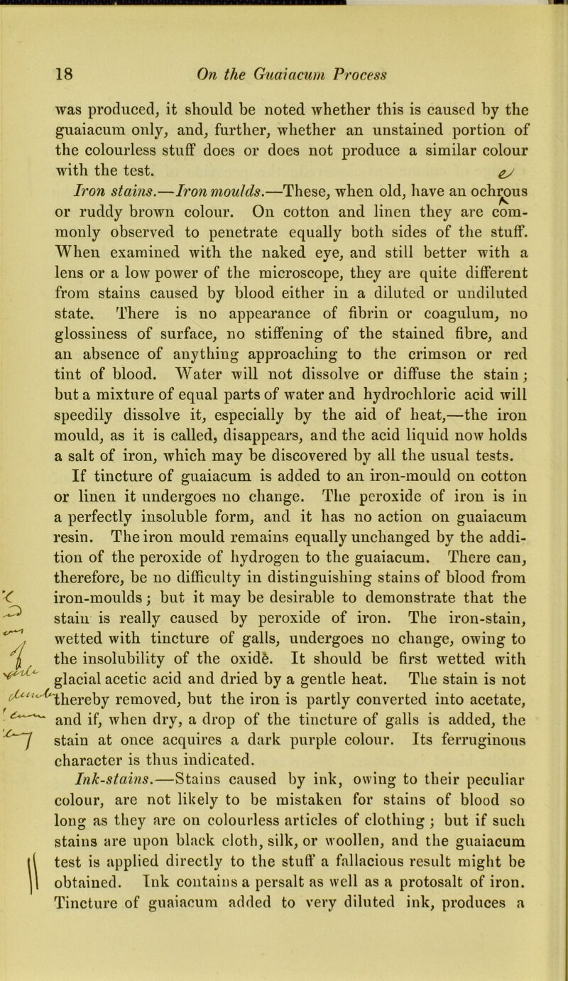 was produced, it should be noted whether this is caused by the guaiacum only, and, further, whether an unstained portion of the colourless stuff does or does not produce a similar colour with the test. Iron stains.—Iron moulds.—These, when old, have an ochrous or ruddy brown colour. On cotton and linen they are com- monly observed to penetrate equally both sides of the stuff. When examined with the naked eye, and still better with a lens or a low power of the microscope, they are quite different from stains caused by blood either in a diluted or undiluted state. There is no appearance of fibrin or coagulum, no glossiness of surface, no stiffening of the stained fibre, and an absence of anything approaching to the crimson or red tint of blood. Water will not dissolve or diffuse the stain; but a mixture of equal parts of water and hydrochloric acid will speedily dissolve it, especially by the aid of heat,—the iron mould, as it is called, disappears, and the acid liquid now holds a salt of iron, which may be discovered by all the usual tests. If tincture of guaiacum is added to an iron-mould on cotton or linen it undergoes no change. The peroxide of iron is in a perfectly insoluble form, and it has no action on guaiacum resin. The iron mould remains equally unchanged by the addi- tion of the peroxide of hydrogen to the guaiacum. There can, therefore, be no difficulty in distinguishing stains of blood from iron-moulds; but it may be desirable to demonstrate that the stain is really caused by peroxide of iron. The iron-stain, wetted with tincture of galls, undergoes no change, owing to the insolubility of the oxidfe. It should be first wetted with glacial acetic acid and dried by a gentle heat. The stain is not ^^fhereby removed, but the iron is partly converted into acetate, and if, when dry, a drop of the tincture of galls is added, the stain at once acquires a dark purple colour. Its ferruginous character is thus indicated. Ink-stains.—Stains caused by ink, owing to their peculiar colour, are not likely to be mistaken for stains of blood so long as they are on colourless articles of clothing ; but if such stains are upon black cloth, silk, or woollen, and the guaiacum test is applied directly to the stuff a fallacious result might be obtained. Ink contains a persalt as well as a protosalt of iron. Tincture of guaiacum added to very diluted ink, produces a '< 7