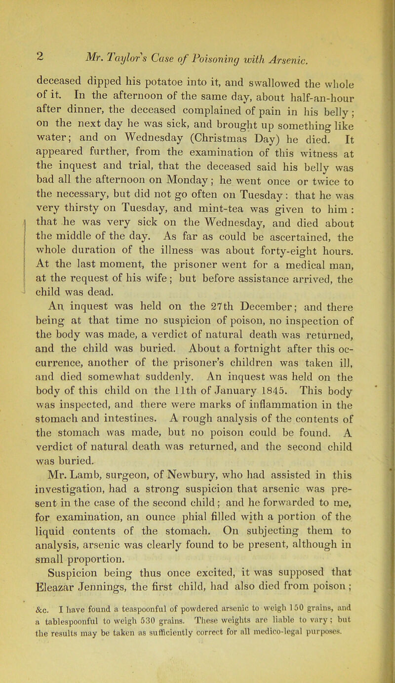 deceased dipped his potatoe into it, and swallowed the whole of it. In the afternoon of the same day, about half-an-hour after dinner, the deceased complained of pain in his belly ; on the next day he was sick, and brought up something like water; and on Wednesday (Christmas Day) he died. It appeared further, from the examination of this witness at the inquest and trial, that the deceased said his belly was bad all the afternoon on Monday; he went once or twice to the necessary, but did not go often on Tuesday: that he was very thirsty on Tuesday, and mint-tea was given to him : that lie was very sick on the Wednesday, and died about the middle of the day. As far as could be ascertained, the whole duration of the illness was about forty-eight hours. At the last moment, the prisoner went for a medical man, at the request of his wife ; but before assistance arrived, the child was dead. An inquest was held on the 27th December; and there being at that time no suspicion of poison, no inspection of the body was made, a verdict of natural death was returned, and the child was buried. About a fortnight after this oc- currence, another of the prisoner’s children was taken ill, and died somewhat suddenly. An inquest was held on the body of this child on the 11th of January 1845. This body was inspected, and there were marks of inflammation in the stomach and intestines. A rough analysis of the contents of the stomach was made, but no poison could be found. A verdict of natural death was returned, and the second child was buried. Mr. Lamb, surgeon, of Newbury, who had assisted in this investigation, had a strong suspicion that arsenic was pre- sent in the case of the second child; and he forwarded to me, for examination, an ounce phial filled with a portion of the liquid contents of the stomach. On subjecting them to analysis, arsenic was clearly found to be present, although in small proportion. Suspicion being thus once excited, it was supposed that Eleazar Jennings, the first child, had also died from poison ; &c. I have found a teaspoonful of powdered arsenic to weigh 150 grains, and a tablespoonful to weigh 530 grains. These weights are liable to vary; but the results may be taken as sufficiently correct for all medico-legal purposes.