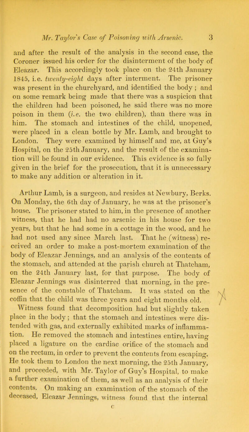 and after the result of the analysis in the second case, the Coroner issued his order for the disinterment of the body of Eleazar. This accordingly took place on the 24th January 1845, i.e. twenty-eight days after interment. The prisoner was present in the churchyard, and identified the body ; and on some remark being made that there was a suspicion that the children had been poisoned, he said there was no more poison in them (i.e. the two children), than there was in him. The stomach and intestines of the child, unopened, were placed in a clean bottle by Mr. Lamb, and brought to London. They were examined by himself and me, at Guy’s Hospital, on the 25th January, and the result of the examina- tion will be found in our evidence. This evidence is so fully given in the brief for the prosecution, that it is unnecessary to make any addition or alteration in it. Arthur Lamb, is a surgeon, and resides at Newbury, Berks. On Monday, the 6th day of January, he was at the prisoner’s house. The prisoner stated to him, in the presence of another witness, that he had had no arsenic in his house for two years, but that he had some in a cottage in the wood, and he had not used any since March last. That he (witness) re- ceived an order to make a post-mortem examination of the body of Eleazar Jennings, and an analysis of the contents of the stomach, and attended at the parish church at Thatcham, on the 24th January last, for that purpose. The body of Eleazar Jennings was disinterred that morning, in the pre- sence of the constable of Thatcham. It was stated on the coffin that the child was three years and eight months old. Witness found that decomposition had but slightly taken place in the body ; that the stomach and intestines were dis- tended with gas, and externally exhibited marks of inflamma- tion. He removed the stomach and intestines entire, having placed a ligature on the cardiac orifice of the stomach and on the rectum, in order to prevent the contents from escaping. He took them to London the next morning, the 25th January, and proceeded, with Mr. Taylor of Guy’s Hospital, to make a further examination of them, as well as an analysis of their contents. On making an examination of the stomach of the deceased, Eleazar Jennings, witness found that the internal c