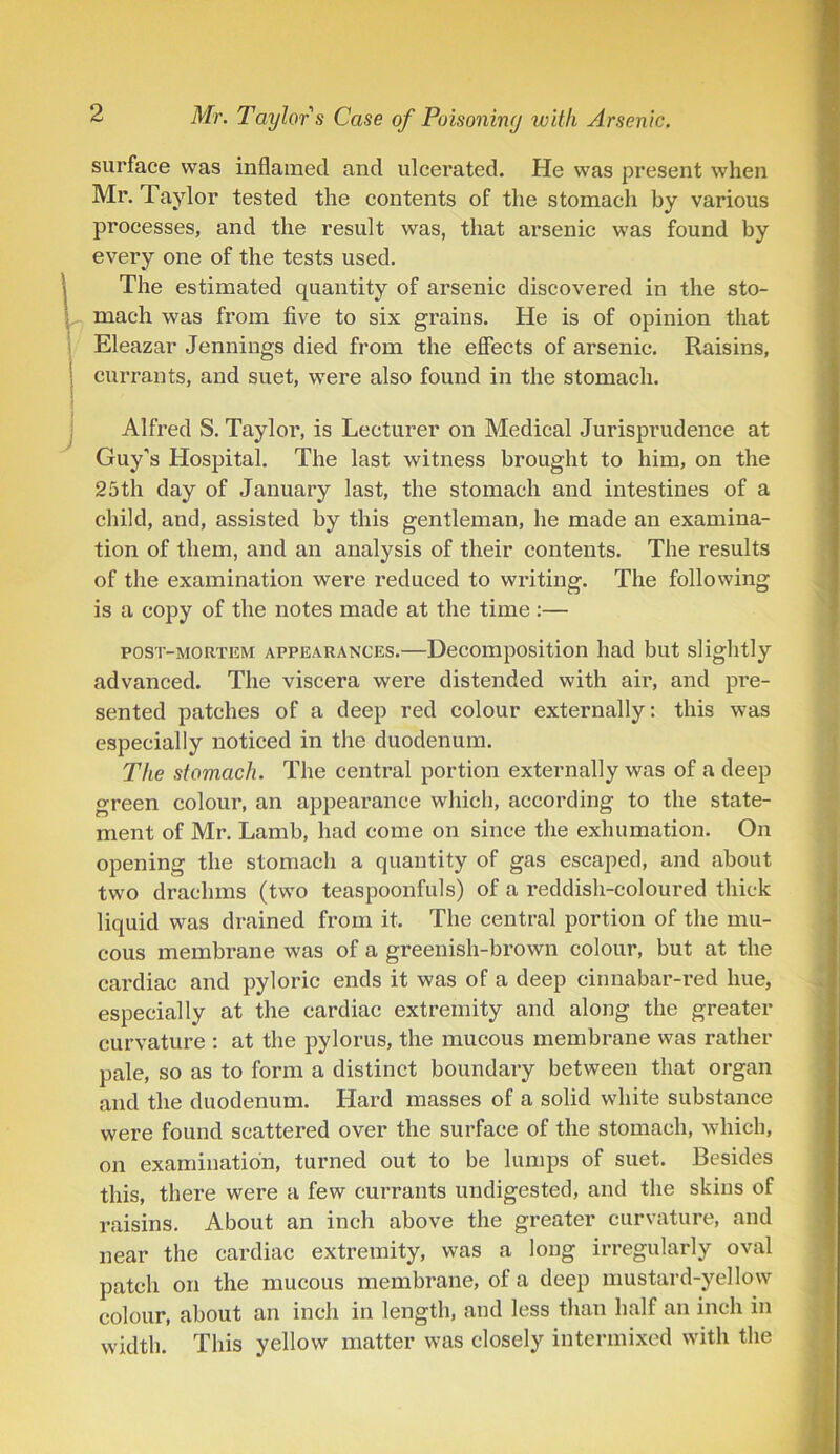 surface was inflamed and ulcerated. He was present when Mr. Taylor tested the contents of the stomach by various processes, and the result was, that arsenic was found by every one of the tests used. LThe estimated quantity of arsenic discovered in the sto- mach was from five to six grains. He is of opinion that Eleazar Jennings died from the effects of arsenic. Raisins, currants, and suet, were also found in the stomach. Alfred S. Tayloi’, is Lecturer on Medical Jurisprudence at Guy’s Hospital. The last witness brought to him, on the 25th day of January last, the stomach and intestines of a child, and, assisted by this gentleman, he made an examina- tion of them, and an analysis of their contents. The results of the examination were reduced to writing. The following is a copy of the notes made at the time :— post-mortem appearances.—Decomposition had but slightly advanced. The viscera were distended with air, and pre- sented patches of a deep red colour externally: this was especially noticed in the duodenum. The stomach. The central portion externally was of a deep green colour, an appearance which, according to the state- ment of Mr. Lamb, had come on since the exhumation. On opening the stomach a quantity of gas escaped, and about two drachms (two teaspoonfuls) of a reddish-coloured thick liquid was drained from it. The central portion of the mu- cous membrane was of a greenish-brown colour, but at the cardiac and pyloric ends it was of a deep cinnabar-red hue, especially at the cardiac extremity and along the greater curvature : at the pylorus, the mucous membrane was rather pale, so as to form a distinct boundary between that organ and the duodenum. Hard masses of a solid white substance were found scattered over the surface of the stomach, which, on examination, turned out to be lumps of suet. Besides this, there were a few currants undigested, and the skins of raisins. About an inch above the greater curvature, and near the cardiac extremity, was a long irregularly oval patch on the mucous membrane, of a deep mustard-yellow colour, about an inch in length, and less than half an inch in width. This yellow matter was closely intermixed with the