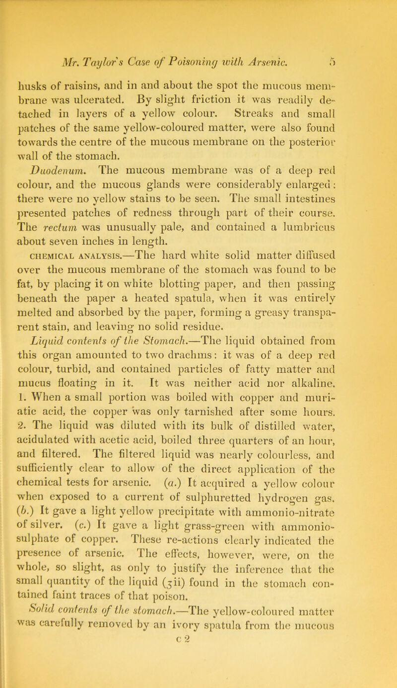 husks of raisins, and in and about the spot the mucous mem- brane was ulcerated. By slight friction it was readily de- tached in layers of a yellow colour. Streaks and small patches of the same yellow-coloured matter, were also found towards the centre of the mucous membrane on the posterior wall of the stomach. Duodenum. The mucous membrane was of a deep red colour, and the mucous glands were considerably enlarged: there were no yellow stains to be seen. The small intestines presented patches of redness through part of their course. The rectum was unusually pale, and contained a lumbricus about seven inches in length. chemical analysis.—The hard white solid matter dilfused over the mucous membrane of the stomach was found to be fat, by placing it on white blotting paper, and then passing beneath the paper a heated spatula, when it was entirely melted and absorbed by the paper, forming a greasy transpa- rent stain, and leaving no solid residue. Liquid contents of the Stomach.—The liquid obtained from this organ amounted to two drachms: it was of a deep red colour, turbid, and contained particles of fatty matter and mucus floating in it. It was neither acid nor alkaline. 1. When a small portion was boiled with copper and muri- atic acid, the copper was only tarnished after some hours. 2. The liquid was diluted with its bulk of distilled water, acidulated with acetic acid, boiled three quarters of an hour, and filtered. The filtered liquid was nearly colourless, and sufficiently clear to allow of the direct application of the chemical tests for arsenic, (a.) It acquired a yellow colour when exposed to a current of sulphuretted hydrogen gas. (h.) It gave a light yellow precipitate with ammonio-nitrate of silver, (c.) It gave a light grass-green with ammonio- sulphate of copper. These re-actions clearly indicated the presence of arsenic. I he effects, however, were, on the whole, so slight, as only to justify the inference that the small quantity of the liquid (,$ii) found in the stomach con- tained faint traces of that poison. Solid contents of the stomach.—The yellow-coloured matter was carefully removed by an ivory spatula from the mucous