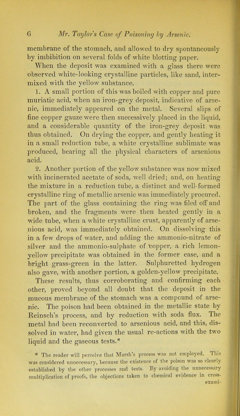 membrane of the stomach, and allowed to dry spontaneously by imbibition on several folds of white blotting paper. When the deposit was examined with a glass there were observed white-looking crystalline particles, like sand, inter- mixed with the yellow substance. 1. A small portion of this was boiled with copper and pure muriatic acid, when an iron-grey deposit, indicative of arse- nic, immediately appeared on the metal. Several slips of fine copper gauze were then successively placed in the liquid, and a considerable quantity of the iron-grey deposit was thus obtained. On drying the copper, and gently heating it in a small reduction tube, a white crystalline sublimate was produced, bearing all the physical characters of arsenious acid. 2. Another portion of the yellow substance was now mixed with incinerated acetate of soda, well dried; and, on heating the mixture in a reduction tube, a distinct and well-formed crystalline ring of metallic arsenic was immediately pi’ocured. The part of the glass containing the ring was filed off and broken, and the fragments were then heated gently in a wide tube, when a white crystalline crust, apparently of arse- nious acid, was immediately obtained. On dissolving this in a few drops of water, and adding the ammonio-nitrate of silver and the ammonio-sulphate of topper, a rich lemon- yellow precipitate was obtained in the former case, and a bright grass-green in the latter. Sulphuretted hydi’Ogen also gave, with another portion, a golden-yellow precipitate. These results, thus corroborating and confirming each other, proved beyond all doubt that the deposit in the mucous membrane of the stomach was a compound of arse- nic. The poison had been obtained in the metallic state by Rein sell’s process, and by reduction with soda flux. The metal had been reconverted to arsenious acid, and this, dis- solved in water, had given the usual re-actions with the two liquid and the gaseous tests.* * The reader will perceive that Marsh's process was not employed. This was considered unnecessary, because the existence of the poison was so clearly established by the other processes and tests. By avoiding the unnecessary multiplication of proofs, the objections taken to chemical evidence in cross- exami-