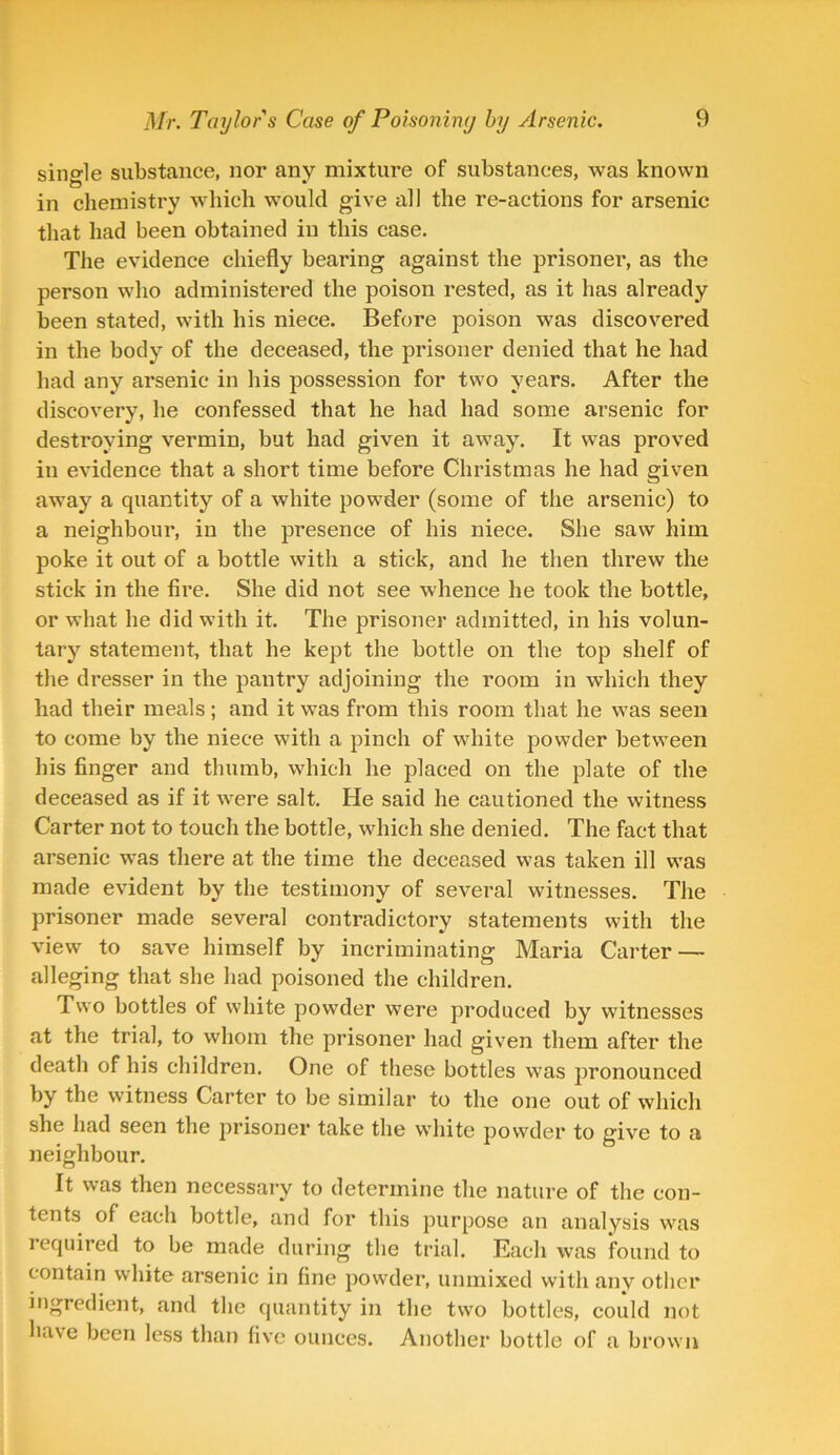 single substance, nor any mixture of substances, was known in chemistry which would give all the re-actions for arsenic that had been obtained in this case. The evidence chiefly bearing against the prisoner, as the person who administered the poison rested, as it has already been stated, with his niece. Before poison was discovered in the body of the deceased, the prisoner denied that he had had any arsenic in his possession for two years. After the discovery, he confessed that he had had some arsenic for destroying vermin, but had given it away. It was proved in evidence that a short time before Christmas he had given away a quantity of a white powder (some of the arsenic) to a neighbour, in the presence of his niece. She saw him poke it out of a bottle with a stick, and he then threw the stick in the fire. She did not see whence he took the bottle, or what he did with it. The prisoner admitted, in his volun- tary statement, that he kept the bottle on the top shelf of the dresser in the pantry adjoining the room in which they had their meals; and it was from this room that he was seen to come by the niece with a pinch of white powder between his finger and thumb, which he placed on the plate of the deceased as if it were salt. He said he cautioned the witness Carter not to touch the bottle, which she denied. The fact that arsenic was there at the time the deceased was taken ill was made evident by the testimony of several witnesses. The prisoner made several contradictory statements with the view to save himself by incriminating Maria Carter — alleging that she had poisoned the children. Two bottles of white powder were produced by witnesses at the trial, to whom the prisoner had given them after the death of his children. One of these bottles was pronounced by the witness Carter to be similar to the one out of which she had seen the prisoner take the white powder to give to a neighbour. It was then necessary to determine the nature of the con- tents of each bottle, and for this purpose an analysis was required to be made during the trial. Each was found to contain white arsenic in fine powder, unmixed with anv other ingredient, and the quantity in the two bottles, could not ha\e been less than five ounces. Another bottle of a brown