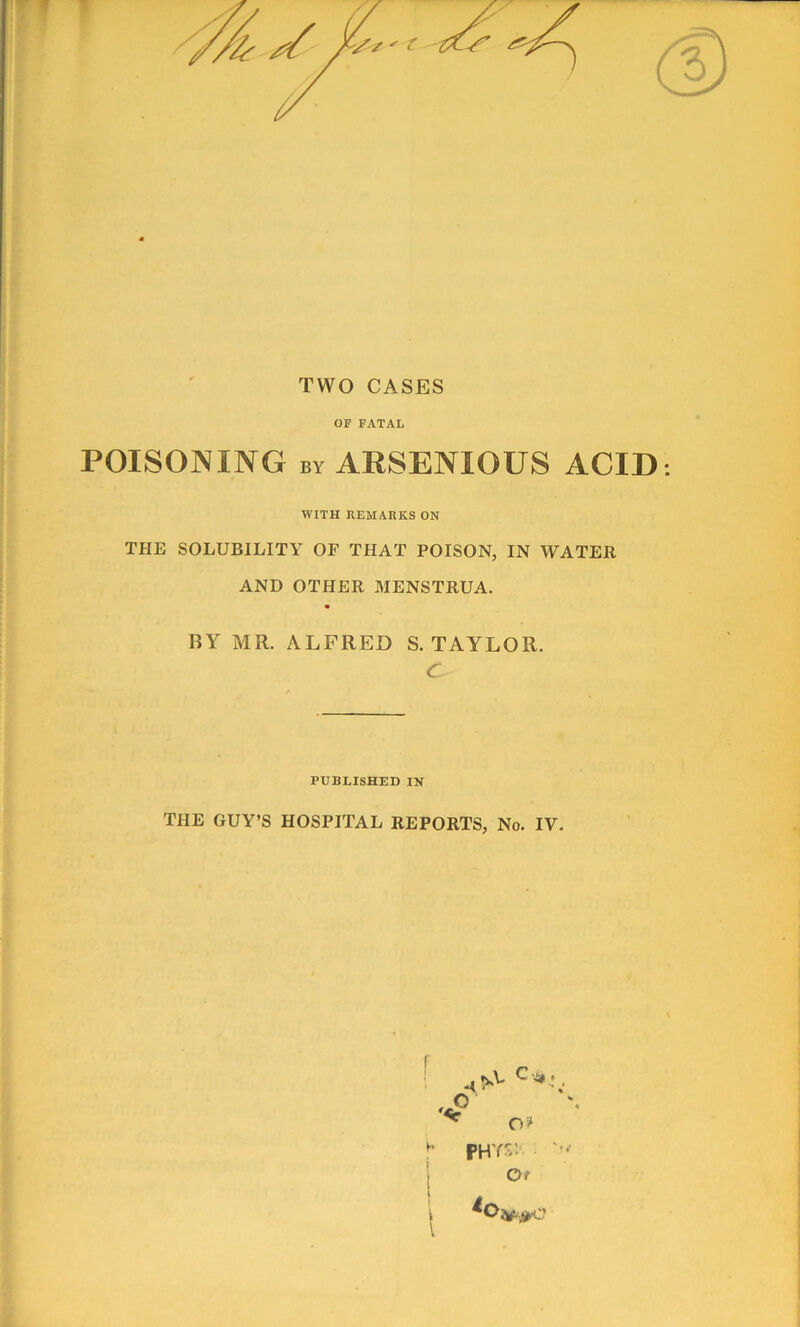 TWO CASES OF FATAL POISONING by ARSENIOUS ACID WITH REMARKS ON THE SOLUBILITY OF THAT POISON, IN WATER AND OTHER MENSTRUA. BY MR. ALFRED S. TAYLOR. <r PUBLISHED IN THE GUY’S HOSPITAL REPORTS, No. IV. f l PHYS: '•> Of *o