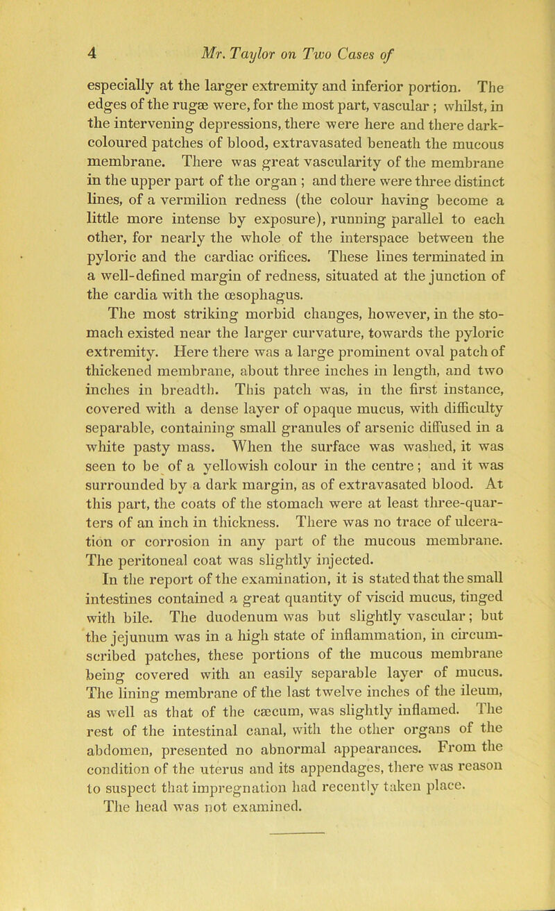 especially at the larger extremity and inferior portion. The edges of the rugae were, for the most part, vascular ; whilst, in the intervening depressions, there were here and there dark- coloured patches of blood, extravasated beneath the mucous membrane. There was great vascularity of the membrane in the upper part of the organ ; and there were three distinct lines, of a vermilion redness (the colour having become a little more intense by exposure), running parallel to each other, for nearly the whole of the interspace between the pyloric and the cardiac orifices. These lines terminated in a well-defined margin of redness, situated at the junction of the cardia with the oesophagus. The most striking morbid changes, however, in the sto- mach existed near the larger curvature, towards the pyloric extremity. Here there was a large prominent oval patch of thickened membrane, about three inches in length, and two inches in breadth. This patch was, in the first instance, covered with a dense layer of opaque mucus, with difficulty separable, containing small granules of arsenic diffused in a white pasty mass. When the surface was washed, it was seen to be of a yellowish colour in the centre; and it was surrounded by a dark margin, as of extravasated blood. At this part, the coats of the stomach were at least three-quar- ters of an inch in thickness. There was no trace of ulcera- tion or corrosion in any part of the mucous membrane. The peritoneal coat was slightly injected. In the report of the examination, it is stated that the small intestines contained a great quantity of viscid mucus, tinged with bile. The duodenum was but slightly vascular; but the jejunum was in a high state of inflammation, in circum- scribed patches, these portions of the mucous membrane being covered with an easily separable layer of mucus. The lining membrane of the last twelve inches of the ileum, as well as that of the caecum, was slightly inflamed. The rest of the intestinal canal, with the other organs of the abdomen, presented no abnormal appearances. From the condition of the uterus and its appendages, there was reason to suspect that impregnation had recently taken place. The head was not examined.