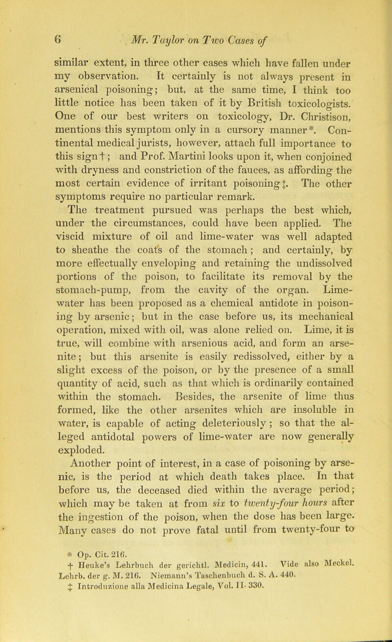 similar extent, in three other cases which have fallen under my observation. It certainly is not always present in arsenical poisoning; hut, at the same time, I think too little notice has been taken of it by British toxicologists. One of our best writers on toxicology. Dr. Christison, mentions this symptom only in a cursory manner*. Con- tinental medical jurists, however, attach full importance to this signt; and Prof. Martini looks upon it, when conjoined with dryness and constriction of the fauces, as affording the most certain evidence of irritant poisoning J. The other symptoms require no particular remark. The treatment pursued was perhaps the best which, under the circumstances, eould have been applied. The viscid mixture of oil and lime-water was well adapted to sheathe the coats of the stomach ; and certainly, by more effectually enveloping and retaining the undissolved portions of the poison, to facilitate its removal by the stomach-pump, from the cavity of the organ. Lime- water has been proposed as a chemical antidote in poison- ing by arsenic; but in the case before us, its mechanical operation, mixed with oil, was alone relied on. Lime, it is true, will combine with arsenious acid, and form an arse- nite; but this arsenite is easily redissolved, either by a slight excess of the poison, or by the presence of a small quantity of acid, such as that which is ordinarily contained within the stomach. Besides, the arsenite of lime thus formed, like the other arsenites which are insoluble in water, is capable of acting deleteriously; so that the al- leged antidotal powers of lime-water are now generally exploded. Another point of interest, in a case of poisoning by arse- nic, is the period at which death takes place. In that before us, the deceased died within the average period; which may be taken at from six to twenty-four hours after the ingestion of the poison, when the dose has been large. Many cases do not prove fatal until from twenty-four to * Op. Cit. 210. -f- Heuke’s Lehrbuch der gerichtl. Medicin, 441. Vide also Meckel. Lehrl). der g. M. 216. Niemann’s Tasckenbuch d. S. A. 440. J Introduzione alia Medicina Legale, Vol. II- 330.