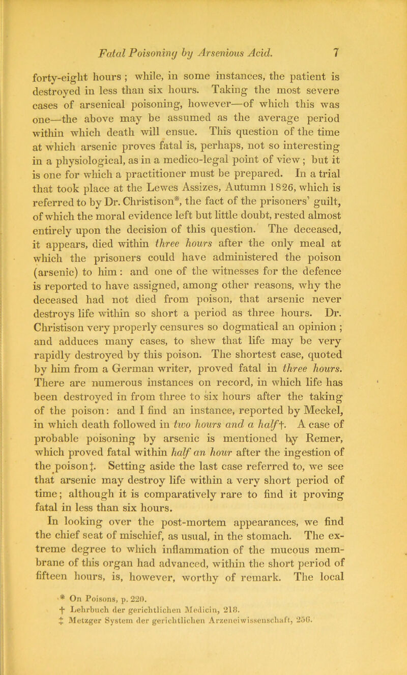 forty-eight hours ; while, in some instances, the patient is destroyed in less than six hours. Taking the most severe cases of arsenical poisoning, however—of which this was one—the above may be assumed as the average period within which death will ensue. This question of the time at which arsenic proves fatal is, perhaps, not so interesting in a physiological, as in a medico-legal point of view; but it is one for which a practitioner must be prepared. In a trial that took place at the Lewes Assizes, Autumn 1826, which is referred to by Dr. Christison* the fact of the prisoners1 guilt, of which the moral evidence left but little doubt, rested almost entirely upon the decision of this question. The deceased, it appears, died within three hours after the only meal at which the prisoners could have administered the poison (arsenic) to him : and one of the witnesses for the defence is reported to have assigned, among other reasons, why the deceased had not died from poison, that arsenic never destroys life within so short a period as three hours. Dr. Christison very properly censures so dogmatical an opinion ; and adduces many cases, to shew that life may be very rapidly destroyed by this poison. The shortest case, quoted by him from a German writer, proved fatal in three hours. There are numerous instances on record, in which life has been destroyed in from three to six hours after the taking of the poison: and I find an instance, reported by Meckel, in which death followed in two hours and. a half-f. A case of probable poisoning by arsenic is mentioned h,y Remer, which proved fatal within half an hour after the ingestion of the poison b Setting aside the last ease referred to, we see that arsenic may destroy life within a very short period of time; although it is comparatively rare to find it proving fatal in less than six hours. In looking over the post-mortem appearances, we find the chief seat of mischief, as usual, in the stomach. The ex- treme degree to which inflammation of the mucous mem- brane of this organ had advanced, within the short period of fifteen hours, is, however, worthy of remark. The local ■* On Poisons, p. 220. -f- Lehrbuch der gerichtlichen Medicin, 218. £ Metzger System der gerichtlichen Arzeneiwissenschaft, 230.