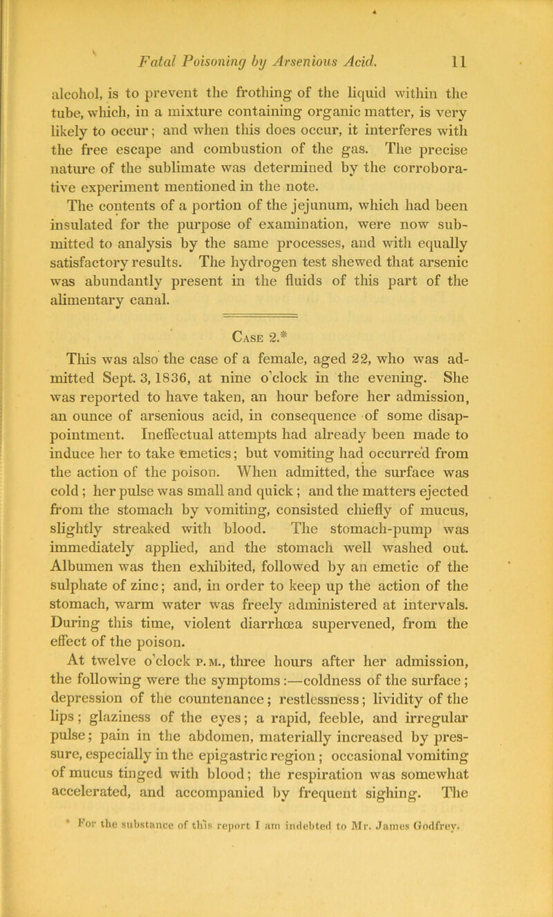 alcohol, is to prevent the frothing of the liquid within the tube, which, in a mixture containing organic matter, is very likely to occur; and when this does occur, it interferes with the free escape and combustion of the gas. The precise nature of the sublimate was determined by the corrobora- tive experiment mentioned in the note. The contents of a portion of the jejunum, which had been insulated for the purpose of examination, were now sub- mitted to analysis by the same processes, and with equally satisfactory results. The hydrogen test shewed that arsenic was abundantly present in the fluids of this part of the alimentary canal. Case 2.* Tliis was also the case of a female, aged 22, who was ad- mitted Sept. 3, 1836, at nine o’clock in the evening. She was reported to have taken, an hour before her admission, an ounce of arsenious acid, in consequence of some disap- pointment. Ineffectual attempts had already been made to induce her to take emetics; but vomiting had occurred from the action of the poison. When admitted, the surface was cold ; her pulse was small and quick ; and the matters ejected from the stomach by vomiting, consisted chiefly of mucus, slightly streaked with blood. The stomach-pump was immediately applied, and the stomach well washed out. Albumen was then exhibited, followed by an emetic of the sulphate of zinc; and, in order to keep up the action of the stomach, warm water was freely administered at intervals. During this time, violent diarrhoea supervened, from the effect of the poison. At twelve o’clock p.m., three hours after her admission, the following were the symptoms :—coldness of the surface; depression of the countenance; restlessness; lividity of the lips; glaziness of the eyes; a rapid, feeble, and irregular pulse; pain in the abdomen, materially increased by pres- sure, especially in the epigastric region ; occasional vomiting of mucus tinged with blood; the respiration was somewhat accelerated, and accompanied by frequent sighing. The tor the substance of this report I am indebted to Mr. James Godfrey.