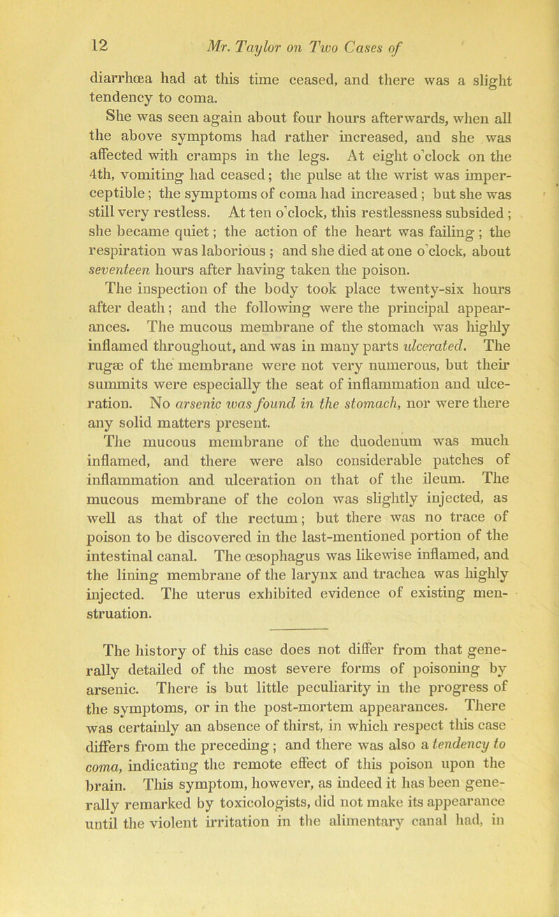 diarrhoea had at this time ceased, and there was a slight tendency to coma. She was seen again about four hours afterwards, when all the above symptoms had rather increased, and she was affected with cramps in the legs. At eight o’clock on the 4th, vomiting had ceased; the pulse at the wrist was imper- ceptible ; the symptoms of coma had increased ; but she was still very restless. At ten o’clock, this restlessness subsided ; she became quiet; the action of the heart was failing ; the respiration was laborious ; and she died at one o’clock, about seventeen hours after having taken the poison. The inspection of the body took place twenty-six hours after death; and the following were the principal appear- ances. The mucous membrane of the stomach was highly inflamed throughout, and was in many parts ulcerated. The rugae of the membrane were not very numerous, but them summits were especially the seat of inflammation and ulce- ration. No arsenic was found in the stomach, nor were there any solid matters present. The mucous membrane of the duodenum was much inflamed, and there were also considerable patches of inflammation and ulceration on that of the ileum. The mucous membrane of the colon was slightly injected, as well as that of the rectum; but there was no trace of poison to be discovered in the last-mentioned portion of the intestinal canal. The oesophagus was likewise inflamed, and the lining membrane of the larynx and trachea was highly injected. The uterus exhibited evidence of existing men- struation. The history of this case does not differ from that gene- rally detailed of the most severe forms of poisoning by arsenic. There is but little peculiarity in the progress of the symptoms, or in the post-mortem appearances. There was certainly an absence of thirst, in which respect this case differs from the preceding; and there was also a tendency to coma, indicating the remote effect of this poison upon the brain. This symptom, however, as indeed it has been gene- rally remarked by toxicologists, did not make its appearance until the violent irritation in the alimentary canal had, in