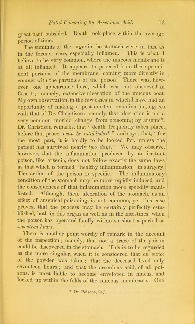 great part, subsided. Death took place within the average period of time. The summits of the rugae in the stomach were in this, as in the former case, especially inflamed. This is what I believe to be very common, where the mucous membrane is at all inflamed. It appears to proceed from these promi- nent portions of the membrane, coming more directly in contact with the particles of the poison. There was, how- ever, one appearance here, which was not observed in Case 1 ; namely, extensive ulceration of the mucous coat. My own observation, in the few cases in which I have had an opportunity of making a post-mortem examination, agrees with that of Dr. Christison; namely, that ulceration is not a very common morbid change from poisoning by arsenic*. Dr. Christison remarks, that “ death frequently takes place, before that process can be establishedand says, that, “ for the most part, it is hardly to be looked for, unless the patient has survived nearly two days. We may observe, however, that the inflammation produced by an irritant poison, like arsenic, does not follow exactly the same laws as that which is termed ‘ healthy inflammation,’ in surgery. The action of the poison is specific. The inflammatory condition of the stomach may be more rapidly induced, and the consequences of that inflammation more speedily mani- fested. Although, then, ulceration of the stomach, as an effect of arsenical poisoning, is not common, yet this case proves, that the process may be certainly perfectly esta- blished, both in this organ as well as in the intestines, when the poison has operated fatally within so short a period as seventeen hours. , There is another point worthy of remark in the account of the inspection; namely, that not a trace of the poison could be discovered in the stomach. This is to be regarded as the more singular, when it is considered that an ounce of the powder was taken; that the deceased lived only seventeen hours ; and that the arsenious acid, of all poi- sons, is most liable to become enveloped in mucus, and locked up within the folds of the mucous membrane. One * On Poisons, 247.
