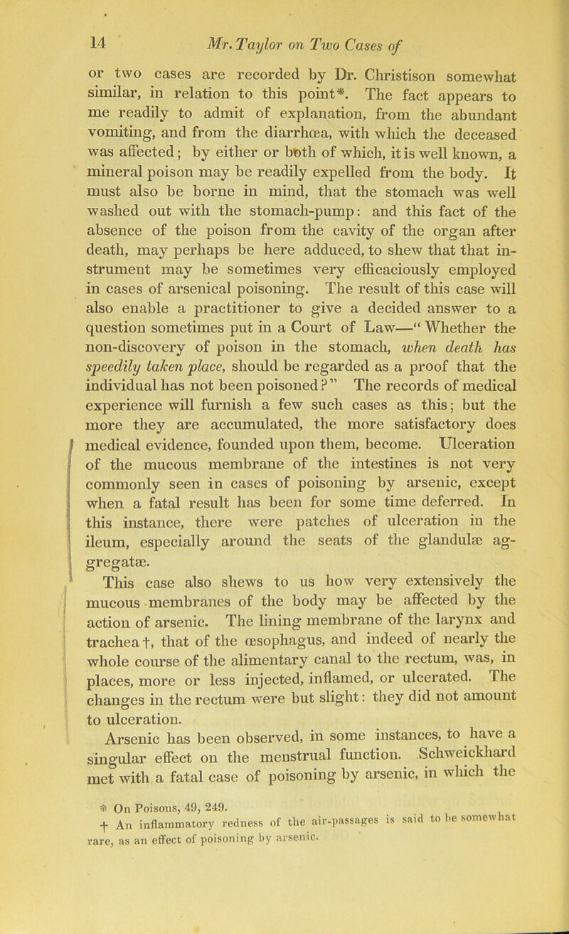 or two cases are recorded by Dr. Christison somewhat similar, in relation to this point*. The fact appears to me readily to admit of explanation, from the abundant vomiting, and from the diarrhoea, with which the deceased was affected; by either or both of which, it is well known, a mineral poison may be readily expelled from the body. It must also be borne in mind, that the stomach was well washed out with the stomach-pump: and tins fact of the absence of the poison from the cavity of the organ after death, may perhaps be here adduced, to shew that that in- strument may be sometimes very efficaciously employed in cases of arsenical poisoning. The result of this case will also enable a practitioner to give a decided answer to a question sometimes put in a Court of Law—“ Whether the non-discovery of poison in the stomach, when death has speedily taken place, should be regarded as a proof that the individual has not been poisoned?” The records of medical experience will furnish a few such cases as this; but the more they are accumulated, the more satisfactory does medical evidence, founded upon them, become. Ulceration of the mucous membrane of the intestines is not very commonly seen in cases of poisoning by arsenic, except when a fatal result has been for some time deferred. In this instance, there were patches of ulceration in the ileum, especially around the seats of the glandulae ag- gregatae. This case also shews to us how very extensively the mucous membranes of the body may be affected by the action of arsenic. The lining membrane of the larynx and trachea t, that of the oesophagus, and indeed of nearly the whole course of the alimentary canal to the rectum, was, in places, more or less injected, inflamed, or ulcerated. The changes in the rectum were but slight: they did not amount to ulceration. Arsenic has been observed, in some instances, to have a singular effect on the menstrual function. Schweickhard met with a fatal case of poisoning by arsenic, in which the * On Poisons, 49, 249. f An inflammatory redness of the air-passages is said to be somewhat rare, as an effect of poisoning by arsenic.