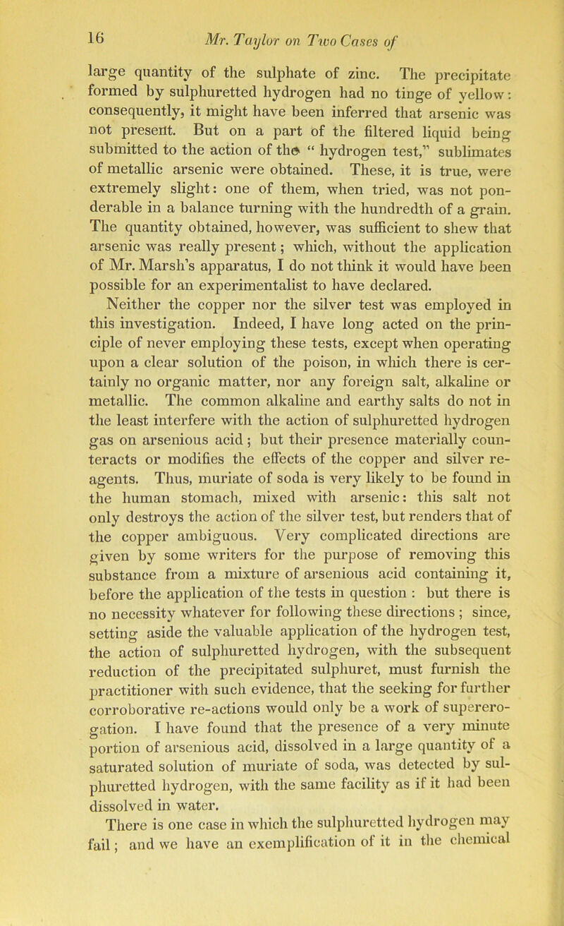 large quantity of the sulphate of zinc. The precipitate formed by sulphuretted hydrogen had no tinge of yellow: consequently, it might have been inferred that arsenic was not present. But on a part of the filtered liquid being submitted to the action of the> “ hydrogen test,” sublimates of metallic arsenic were obtained. These, it is true, were extremely slight: one of them, when tried, was not pon- derable in a balance turning with the hundredth of a grain. The quantity obtained, however, was sufficient to shew that arsenic was really present; which, without the application of Mr. Marsh’s apparatus, I do not think it would have been possible for an experimentalist to have declared. Neither the copper nor the silver test was employed in this investigation. Indeed, I have long acted on the prin- ciple of never employing these tests, except when operating upon a clear solution of the poison, in which there is cer- tainly no organic matter, nor any foreign salt, alkaline or metallic. The common alkaline and earthy salts do not in the least interfere with the action of sulphuretted hydrogen gas on arsenious acid; but their presence materially coun- teracts or modifies the effects of the copper and silver re- agents. Thus, muriate of soda is very likely to be found in the human stomach, mixed with arsenic: this salt not only destroys the action of the silver test, but renders that of the copper ambiguous. Very complicated directions are given by some writers for the purpose of removing this substance from a mixture of arsenious acid containing it, before the application of the tests in question : but there is no necessity whatever for following these directions ; since, setting aside the valuable application of the hydrogen test, the action of sulphuretted hydrogen, with the subsequent reduction of the precipitated sulphuret, must furnish the practitioner with such evidence, that the seeking for further corroborative re-actions would only be a work of superero- gation. I have found that the presence of a very minute portion of arsenious acid, dissolved in a large quantity of a saturated solution of muriate of soda, was detected by sul- phuretted hydrogen, with the same facility as if it had been dissolved in water. There is one case in which the sulphuretted hydrogen may fail; and we have an exemplification ol it in the chemical
