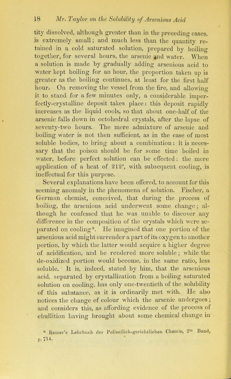 tity dissolved, although greater than in the preceding cases, is extremely small; and much less than the quantity re- tained in a cold saturated solution, prepared by boiling together, for several hours, the arsenic ^nd water. When a solution is made by gradually adding arsenious acid to water kept boiling for an hour, the proportion taken up is greater as the boiling continues, at least for the first half hour. On removing the vessel from the fire, and allowing it to stand for a few minutes only, a considerable imper- fectly-crystalline deposit takes place: this deposit rapidly increases as the liquid cools, so that about one-half of the arsenic falls down in octohedral crystals, after the lapse of seventy-two hours. The mere admixture of arsenic and boiling water is not then sufficient, as in the case of most soluble bodies, to bring about a combination: it is neces- sary that the poison should be for some time boiled in water, before perfect solution can be effected : the mere application of a heat of 212°, with subsequent cooling, is ineffectual for this purpose. Several explanations have been offered, to account for tlfis seeming anomaly in the phenomena of solution. Fischer, a German chemist, conceived, that during the process of boiling, the arsenious acid underwent some change; al- though he confessed that he was unable to discover any difference in the composition of the crystals which were se- parated on cooling*. He imagined that one portion of the arsenious acid might surrender a part of its oxygen to another portion, by which the latter would acquire a higher degree of acidification, and be rendered more soluble; while the de-oxidized portion would become, in the same ratio, less soluble. ' It is, indeed, stated by him, that the arsenious acid, separated by crystallization from a boiling saturated solution on cooling, has only one-twentieth of the solubility of this substance, as it is ordinarily met with. He also notices the change of colour which the arsenic undergoes ; and considers this, as affording evidence of the process of ebullition having brought about some chemical change in * Reiner’s Lehrbucli tier Polizeilieh-gerichtlichen Cliemie, 2te Band, p. 714-