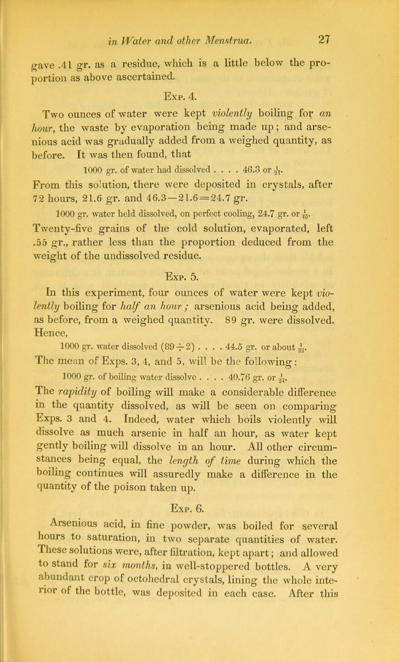 gave .41 gr. as a residue, which is a little below the pro- portion as above ascertained. Exp. 4. Two ounces of water were kept violently boiling for an hour, the waste by evaporation being made up; and arse- nious acid was gradually added from a weighed quantity, as before. It was then found, that 1000 gr. of water had dissolved .... 46.3 or 5'T. From this solution, there were deposited in crystals, after 72 hours, 21.6 gr. and 46.3 — 21.6 = 24.7 gr. 1000 gr. water held dissolved, on perfect cooling, 24.7 gr. or Twenty-five grains of the cold solution, evaporated, left .55 gr., rather less than the proportion deduced from the weight of the undissolved residue. Exp. 5. In this experiment, four ounces of water were kept vio- lently boiling for half an hour ; arsenious acid being added, as before, from a weighed quantity. 89 gr. were dissolved. Hence, 1000 gr. water dissolved (89 -j- 2) . . . . 44.5 gr. or about The mean of Exps. 3, 4, and 5, will be the following: 1000 gr. of boiling water dissolve .... 40.76 gr. or 4,. The rapidity of boiling will make a considerable difference in the quantity dissolved, as will be seen on comparing Exps. 3 and 4. Indeed, water which boils violently will dissolve as much arsenic in half an hour, as water kept gently boiling will dissolve in an hour. All other circum- stances being equal, the length of time during which the boiling continues will assuredly make a difference in the quantity of the poison taken up. Exp. 6. Arsenious acid, in fine powder, was boiled for several hours to saturation, in two separate quantities of water. These solutions were, after filtration, kept apart; and allowed to stand for six months, in well-stoppered bottles. A very abundant crop of octohedral crystals, lining the whole inte- lior of the bottle, was deposited in each case. After this