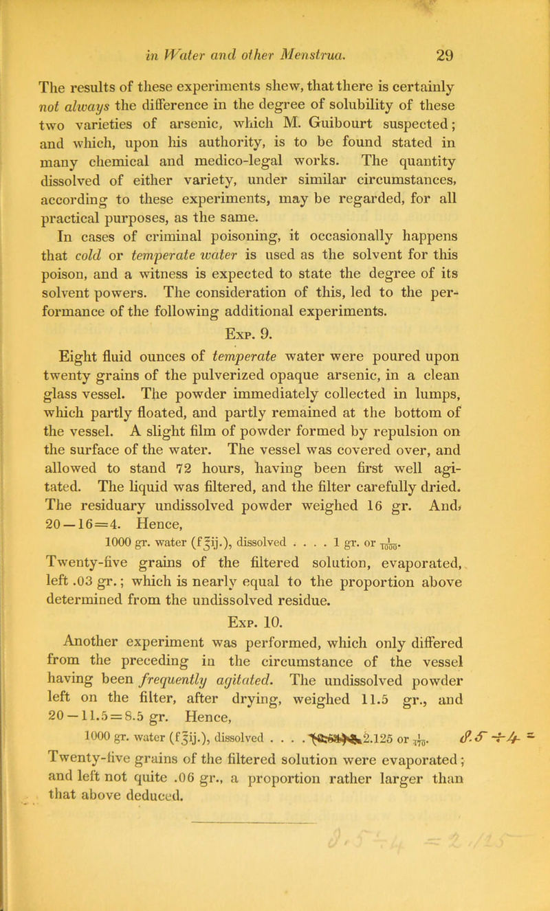 The results of these experiments shew, that there is certainly not always the difference in the degree of solubility of these two varieties of arsenic, which M. Guibourt suspected; and which, upon liis authority, is to be found stated in many chemical and medico-legal works. The quantity dissolved of either variety, under similar circumstances, according to these experiments, may be regarded, for all practical purposes, as the same. In cases of criminal poisoning, it occasionally happens that cold or temperate water is used as the solvent for this poison, and a witness is expected to state the degree of its solvent powers. The consideration of this, led to the per^ formance of the following additional experiments. Exp. 9. Eight fluid ounces of temperate water were poured upon twenty grains of the pulverized opaque arsenic, in a clean glass vessel. The powder immediately collected in lumps, which partly floated, and partly remained at the bottom of the vessel. A slight film of powder formed by repulsion on the surface of the water. The vessel was covered over, and allowed to stand 72 hours, having been first well agi- tated. The liquid was filtered, and the filter carefully dried. The residuary undissolved powder weighed 16 gr. And, 20 — 16=4. Hence, 1000 gr. water (f Jij.), dissolved .... 1 gT. or -j^. Twenty-five grains of the filtered solution, evaporated, left .03 gr.; which is nearly equal to the proportion above determined from the undissolved residue. Exp. 10. Another experiment was performed, which only differed from the preceding iu the circumstance of the vessel having been frequently ayitated. The undissolved powder left on the filter, after drying, weighed 11.5 gr., and 20 —11.5 = 8.5 gr. Hence, 1000 gr. water (f|ij.), dissolved . . . . ^fc5»^2.125 or Twenty-five grains of the filtered solution were evaporated; and left not quite .06 gr., a proportion rather larger than that above deduced.