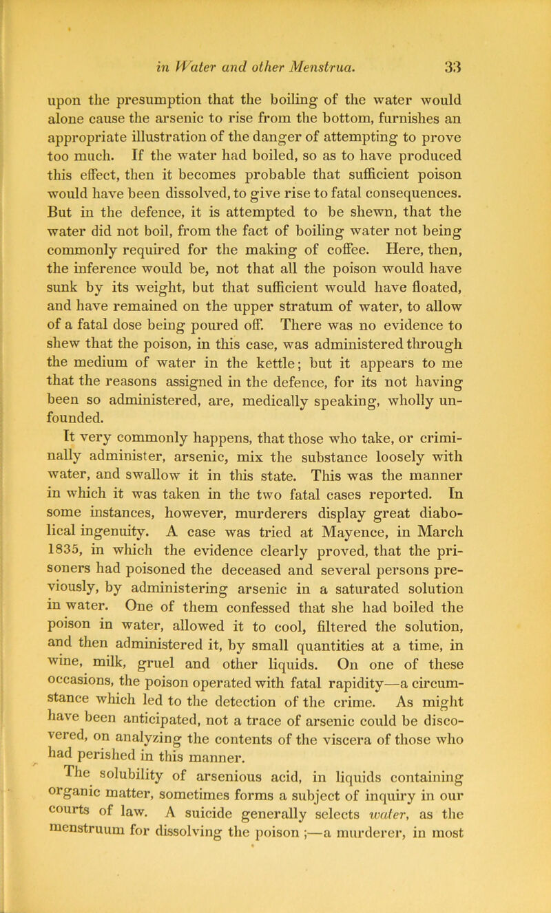 upon the presumption that the boiling of the water would alone cause the arsenic to rise from the bottom, furnishes an appropriate illustration of the danger of attempting to prove too much. If the water had boiled, so as to have produced this effect, then it becomes probable that sufficient poison would have been dissolved, to give rise to fatal consequences. But in the defence, it is attempted to be shewn, that the water did not boil, from the fact of boiling water not being commonly required for the making of coffee. Here, then, the inference would be, not that all the poison would have sunk by its weight, but that sufficient would have floated, and have remained on the upper stratum of water, to allow of a fatal dose being poured off. There was no evidence to shew that the poison, in this case, was administered through the medium of water in the kettle; but it appears to me that the reasons assigned in the defence, for its not having been so administered, are, medically speaking, wholly un- founded. It very commonly happens, that those who take, or crimi- nally administer, arsenic, mix the substance loosely with water, and swallow it in this state. This was the manner in which it was taken in the two fatal cases reported. In some instances, however, murderers display great diabo- lical ingenuity. A case was tried at Mayence, in March 1835, in which the evidence clearly proved, that the pri- soners had poisoned the deceased and several persons pre- viously, by administering arsenic in a saturated solution in water. One of them confessed that she had boiled the poison in water, allowed it to cool, filtered the solution, and then administered it, by small quantities at a time, in wine, milk, gruel and other liquids. On one of these occasions, the poison operated with fatal rapidity—a circum- stance which led to the detection of the crime. As might have been anticipated, not a trace of arsenic could be disco- vered, on analyzing the contents of the viscera of those who had perished in this manner. The solubility of arsenious acid, in liquids containing organic matter, sometimes forms a subject of inquiry in our courts of law. A suicide generally selects water, as the menstruum for dissolving the poison ;—a murderer, in most