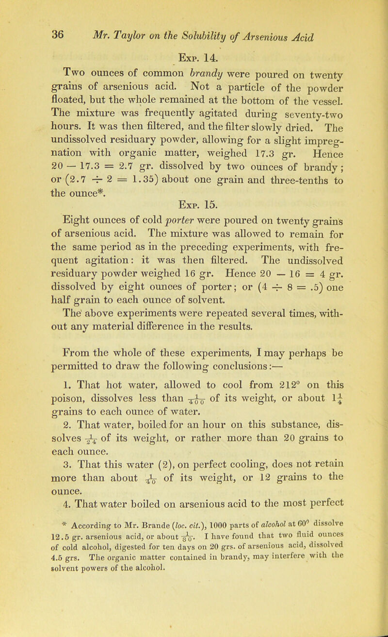 Exp. 14. Two ounces of common brandy were poured on twenty grains of arsenious acid. Not a particle of the powder floated, but the whole remained at the bottom of the vessel. The mixture was frequently agitated during seventy-two hours. It was then filtered, and the filter slowly dried. The undissolved residuary powder, allowing for a slight impreg- nation with organic matter, weighed 17.3 gr. Hence 20 — 17.3 = 2.7 gr. dissolved by two ounces of brandy; or (2.7 -T- 2 = 1.35) about one grain and three-tenths to the ounce*. Exp. 15. Eight ounces of cold porter were poured on twenty grains of arsenious acid. The mixture was allowed to remain for the same period as in the preceding experiments, with fre- quent agitation: it was then filtered. The undissolved residuary powder weighed 16 gr. Hence 20 — 16 = 4 gr. dissolved by eight ounces of porter; or (4 -f- 8 = .5) one half grain to each ounce of solvent. The' above experiments were repeated several times, with- out any material difference in the results. From the whole of these experiments, I may perhaps be permitted to draw the following conclusions:— 1. That hot water, allowed to cool from 212° on this poison, dissolves less than of its weight, or about In- grains to each ounce of water. 2. That water, boiled for an hour on this substance, dis- solves ^ of its weight, or rather more than 20 grains to each ounce. 3. That this water (2), on perfect cooling, does not retain more than about ^ of its weight, or 12 grains to the ounce. 4. That water boiled on arsenious acid to the most perfect * According to Mr. Brande (loc. cit.), 1000 parts of alcohol at 00° dissolve 12.5 gr. arsenious acid, or about -jpg-. I have found that two fluid ounces of cold alcohol, digested for ten days on 20 grs. of arsenious acid, dissolved 4.5 grs. The organic matter contained in brandy, may interfere with the solvent powers of the alcohol.