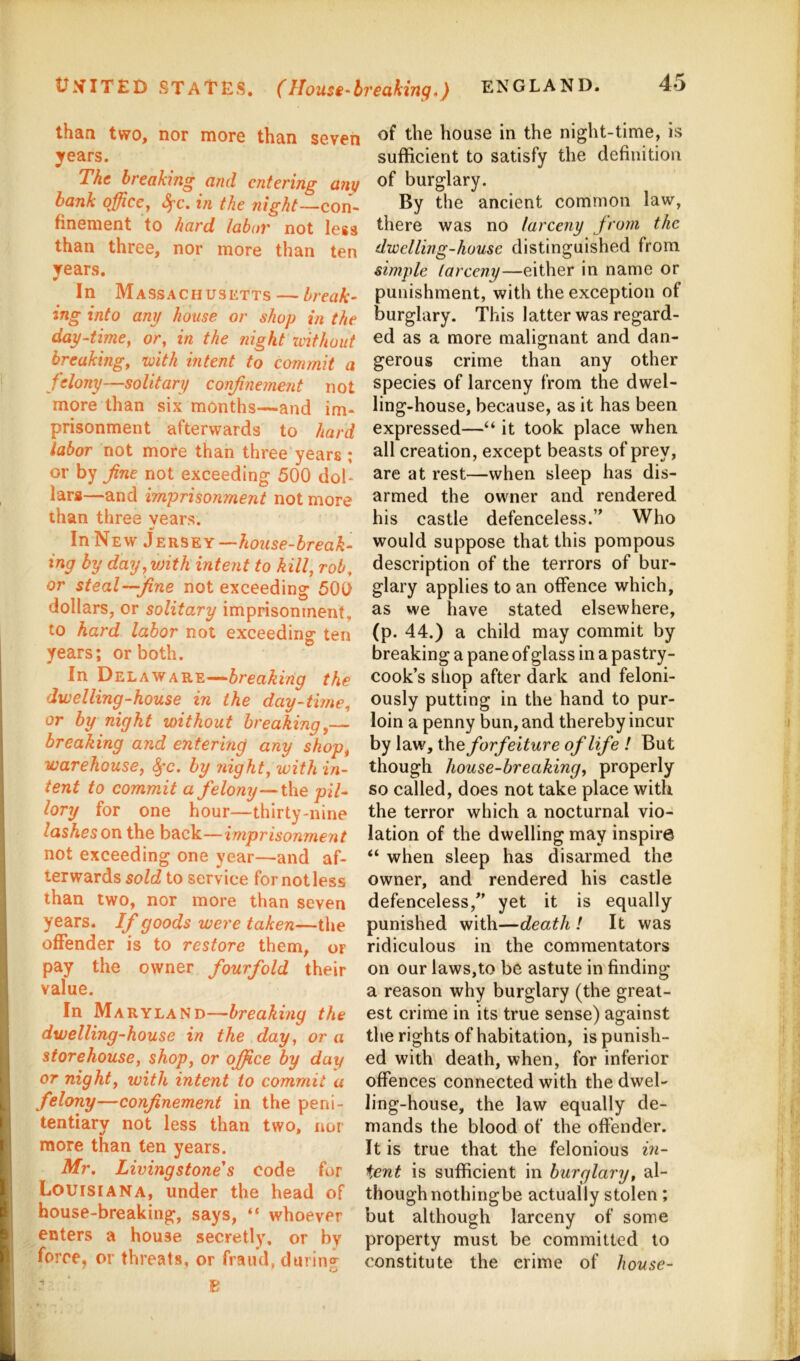 UNITED STATES, (Mousi'breaking.) ENGLAND. than two, nor more than seven years. The breaking and entering any hank office^ S^c. in the night—con- finement to hard tabor not less than three, nor more than ten years. In Massachusetts — break- ing into any house or shop in the day-time^ or, in the night xvithout breaking, with intent to commit a felony—solitary confinement not more than six months—and im- prisonment afterwards to hard labor not more than three years; or by fine not exceeding 500 dol- lars—and imprisonment not more than three vears. «/ In New Jersey—7m24se-&reaA- ing by day, with intent to kill, rob, or steal—fine not exceeding 500 dollars, or solitary imprisonment, to hard labor not exceeding ten years; or both. In Delaware—the dwelling-house in the day-time, or by night without breaking,— breaking and entering any shop, warehouse, ^c. by night, with in- tent to commit a felony—i\\e pil- lory for one hour—thirty-nine lashes on the back—imprisonment not exceeding one year—and af- terwards sold to service for not less than two, nor more than seven years. If goods were taken—the offender is to restore them, or pay the owner fourfold their value. In Maryland—breaking the dwelling-house in the day, or a storehouse, shop, or office by day or night, with intent to commit a felony—confinement in the peni- tentiary not less than two, nor more than ten years. Mr. Livingstone’s code for Louisiana, under the head of house-breaking, says, “ whoever enters a house secretly, or by force, or threats, or fraud, during of the house in the night-time, is sufficient to satisfy the definition of burglary. By the ancient common law, there was no larceny from the dwelling-house distinguished from simple larceny—either in name or punishment, with the exception of burglary. This latter was regard- ed as a more malio;nant and dan- gerous crime than any other species of larceny from the dwel- ling-house, because, as it has been expressed—“ it took place when all creation, except beasts of prey, are at rest—when sleep has dis- armed the owner and rendered his castle defenceless.” Who would suppose that this pompous description of the terrors of bur- glary applies to an offence which, as we have stated elsewhere, (p. 44.) a child may commit by breaking a pane of glass in a pastry- cook’s shop after dark and feloni- ously putting in the hand to pur- loin a penny bun, and thereby incur by law, the forfeiture of life ! But though house-breaking, properly so called, does not take place with the terror which a nocturnal vio- lation of the dwelling may inspire “ when sleep has disarmed the owner, and rendered his castle defenceless,” yet it is equally punished with—death ! It was ridiculous in the commentators on our laws,to be astute in finding a reason why burglary (the great- est crime in its true sense) against the rights of habitation, is punish- ed with death, when, for inferior offences connected with the dwel- ling-house, the law equally de- mands the blood of the offender. It is true that the felonious ixi- ient is sufficient in burglary, al- though nothingbe actually stolen; but although larceny of some property must be committed to constitute the crime of house-