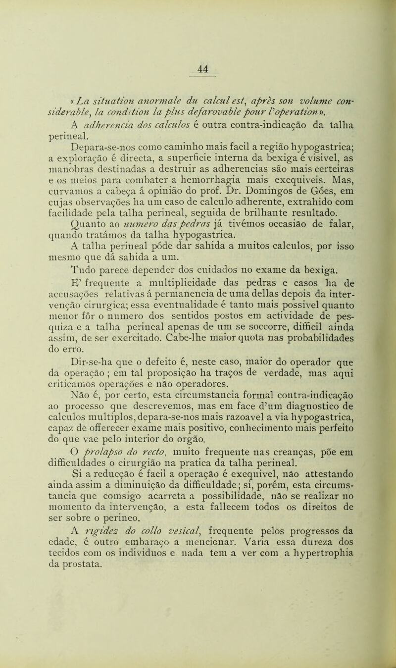 « La situation anormale dn calcul est, aprh son volume con- siderable, la condition la plus defarovable pour Voperation ». A adherencia dos cálculos é outra contra-indicação da talha perineal. Depara-se-nos como caminho mais facil a região hypogastrica; a exploração é directa, a superfície interna da bexiga é visivel, as manobras destinadas a destruir as adherencias são mais certeiras e os meios para combater a hemorrhagia mais exequiveis. Mas, curvamos a cabeça á opinião do prof. Dr. Domingos de Góes, em cujas observações ha um caso de calculo adherente, extrahido com facilidade pela talha perineal, seguida de brilhante resultado. Quanto ao numero das pedras já tivémos occasiâo de falar, quando tratámos da talha hypogastrica. A talha perineal póde dar sahida a muitos cálculos, por isso mesmo que dá sahida a um. Tudo parece depender dos cuidados no exame da bexiga. E’ frequente a multiplicidade das pedras e casos ha de accu sacões relativas á permanência de uma delias depois da inter- venção cirúrgica; essa eventualidade é tanto mais possível quanto menor fôr o numero dos sentidos postos em actividade de pes- quiza e a talha perineal apenas de um se soccorre, difificil ainda assim, de ser exercitado. Cabe-lhe maior quota nas probabilidades do erro. Dir-se-ha que o defeito é, neste caso, maior do operador que da operação ; em tal proposição ha traços de verdade, mas aqui criticamos operações e não operadores. Não é, por certo, esta circumstancia formal contra-indicação ao processo que descrevemos, mas em face d’urn diagnostico de cálculos múltiplos, depara-se-nos mais razoavel a via hypogastrica, capaz de offerecer exame mais positivo, conhecimento mais perfeito do que vae pelo iuterior do orgão, O prolapso do recto, muito frequente nas creanças, põe em difficuldades o cirurgião na pratica da talha perineal. Si a reducção é facil a operação é exequível, não attestando ainda assim a diminuição da dificuldade; si, porém, esta circums- tancia que comsigo acarreta a possibilidade, não se realizar no momento da intervenção, a esta fallecem todos os direitos de ser sobre o perineo. A rigidez do collo vesical, frequente pelos progressos da edade, é outro embaraço a mencionar. Varia essa dureza dos tecidos com os indivíduos e nada tem a ver com a hypertrophia da prostata.