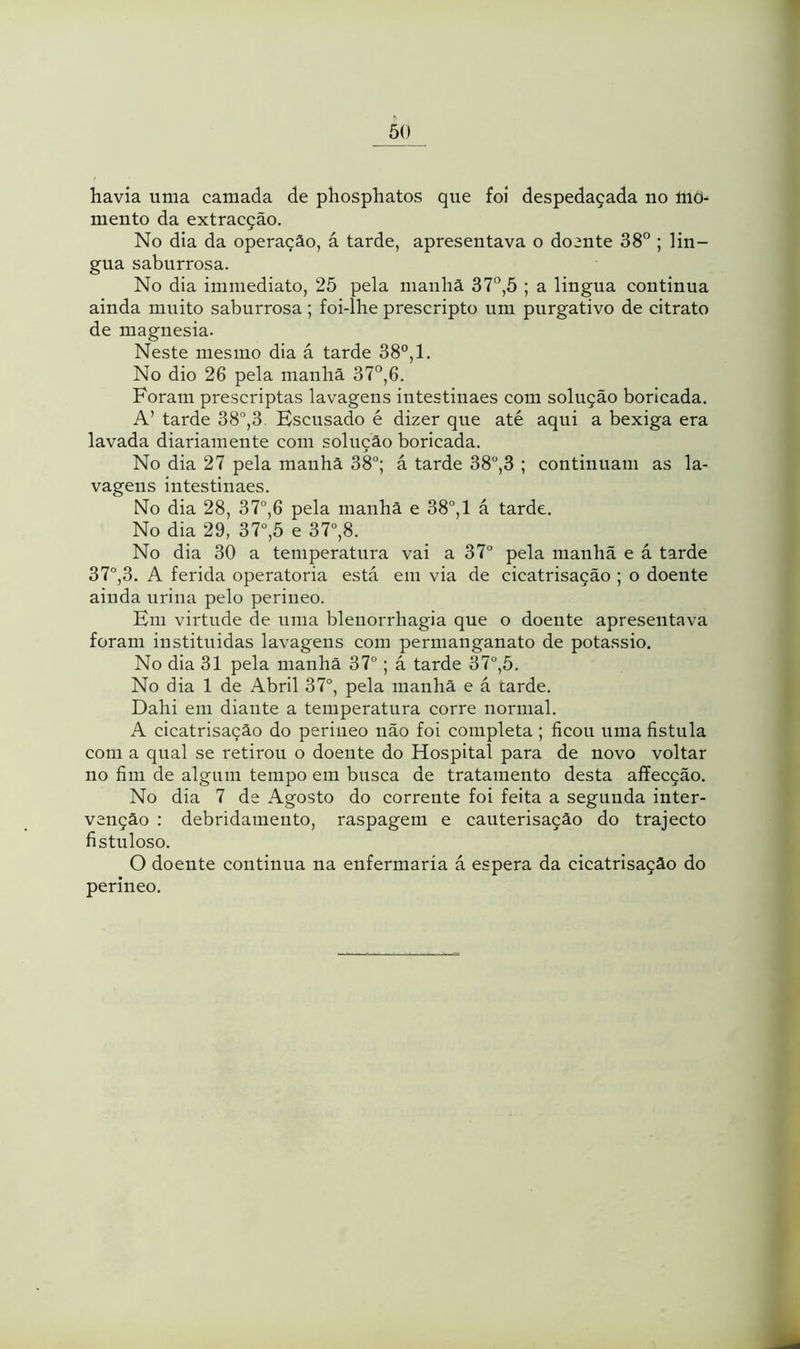 havia uma camada de phosphatos que foi despedaçada no íriõ- mento da extracção. No dia da operação, á tarde, apresentava o doente 38° ; lin- gua saburrosa. No dia immediate, 25 pela manhã 37°,5 ; a lingua continua ainda muito saburrosa ; foi-lhe prescripto um purgativo de citrato de magnesia. Neste mesmo dia á tarde 38°, 1. No dio 26 pela manhã 37°,6. Foram prescriptas lavagens intestinaes com solução boricada. A’ tarde 38°,3 Escusado é dizer que até aqui a bexiga era lavada diariamente com solução boricada. No dia 27 pela manhã 38°; á tarde 38°,3 ; continuam as la- vagens intestinaes. No dia 28, 37°,6 pela manhã e 38°, 1 á tarde. No dia 29, 37°,5 e 37°,8. No dia 30 a temperatura vai a 37° pela manhã e á tarde 37°,3. A ferida operatória está em via de cicatrisação ; o doente ainda urina pelo perineo. Em virtude de uma blenorrhagia que o doente apresentava foram instituídas lavagens com permanganate de potássio. No dia 31 pela manhã 37°; á tarde 37°,5. No dia 1 de Abril 37°, pela manhã e á carde. Dahi em diante a temperatura corre normal. A cicatrisação do perineo não foi completa ; ficou uma fistula com a qual se retirou o doente do Hospital para de novo voltar no fim de algum tempo em busca de tratamento desta affecção. No dia 7 de Agosto do corrente foi feita a segunda inter- venção : debridamento, raspagem e cauterisação do trajecto fistuloso. O doente continua na enfermaria á espera da cicatrisação do perineo.