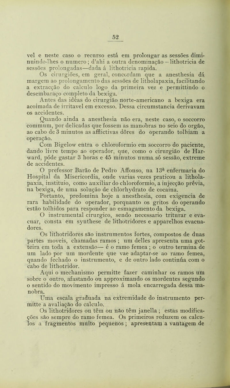 vel e neste caso o recurso está em prolongar as sessões dimi- nuindo-lhes o numero; d’ahi a outra denominação — lithotricia de sessões prolongadas—dada á lithotricia rapida. Os cirurgiões, em geral, concordam que a anesthesia dá margem ao prolongamento das sessões de litholapaxia, facilitando a extracção do calculo logo da primeira vez e permittindo o desembaraço completo da bexiga. Antes das idéas do cirurgião norte-americano a bexiga era acoimada de irritável em excesso. Dessa circumstancia derivavam os accidentes. Quando ainda a anesthesia não era, neste caso, o soccorro commum, por delicadas que fossem as manobras no seio do orgão, ao cabo de 3 minutos as afflictivas dores do operando tolhiam a operação. Com Bigelow entra o chloroformio em soccorro do paciente, dando livre tempo ao operador, que, como o cirurgião de Har- ward, póde gastar 3 horas e 45 minutos numa só sessão, extreme de accidentes. O prefessor Barão de Pedro Affonso, na 13â enfermaria do Hospital da Misericórdia, onde varias vezes praticou a lithola- paxia, instituio, como auxiliar do chloroformio, ainjecção prévia, na bexiga, de uma solução de chlorhydrato de cocaína. Portanto, predomina hoje a anesthesia, com exigencia de rara habilidade do operador, porquanto os gritos do operando estão tolhidos para responder ao esmagamento da bexiga. O instrumental cirúrgico, sendo necessário triturar e eva- cuar, consta em synthese de lithotridores e apparelhos evacua- dores. Os lithotridores são instrumentos fortes, compostos de duas partes moveis, chamadas ramos ; um delles apresenta uma got- teira em toda a extensão— é o ramo femea ; o outro termina de um lado por um mordente que vae adaptar-se ao ramo femea, quando fechado o instrumento, e de outro lado continua com o cabo de lithotridor. Aqui o mechanismo permitte fazer caminhar os ramos um sobre o outro, afastando ou approximando os mordentes segundo o sentido do movimento impresso á mola encarregada dessa ma- nobra. Uma escala graduada na extremidade do instrumento per- mitte a avaliação do calculo. Os lithotridores ou têm ou não têm janella ; estas modifica- ções são sempre do ramo femea. Os primeiros reduzem os cálcu- los a fragmentos muito pequenos ; apresentam a vantagem de