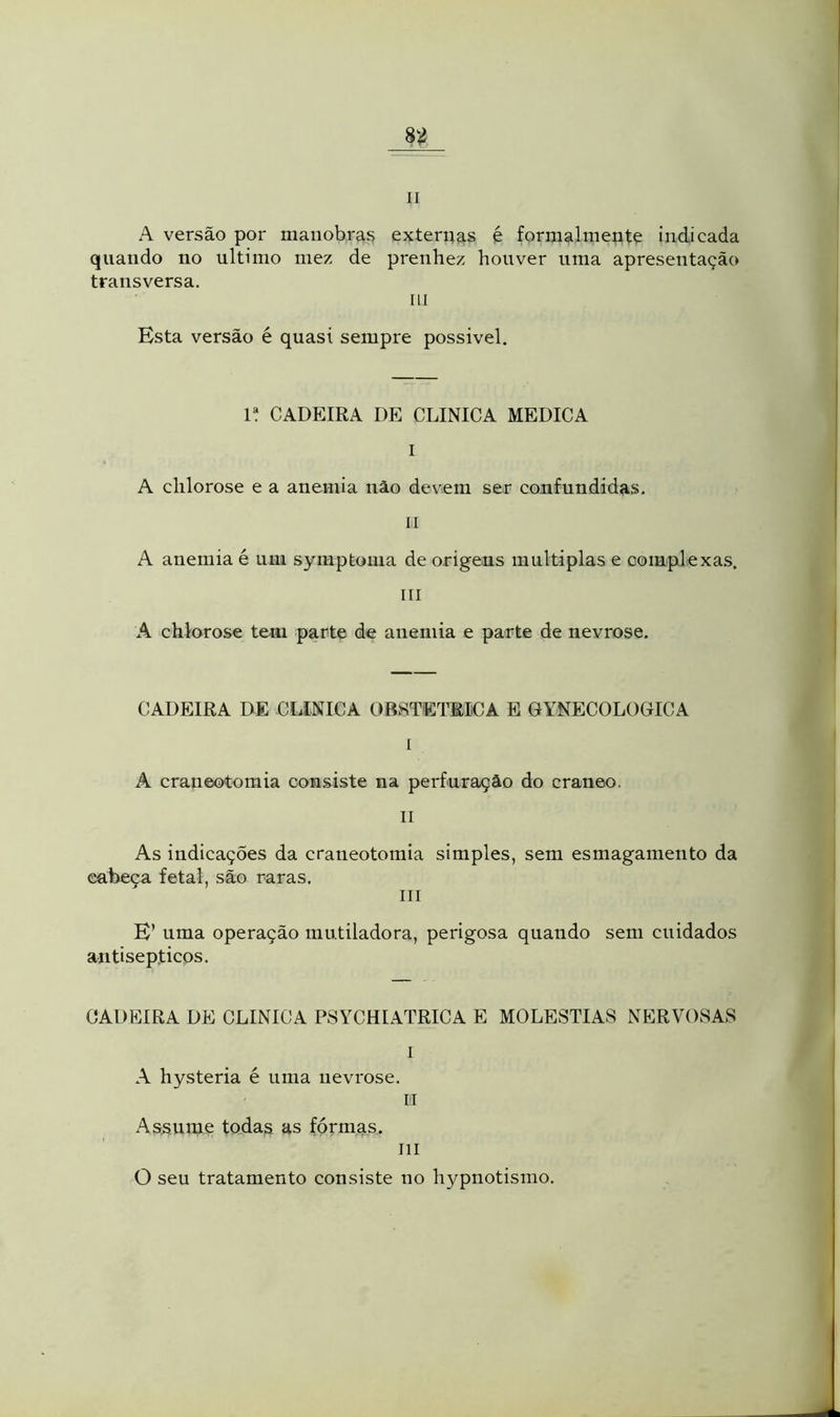 li A versão por manobras externas é formalmente indicada quando no ultimo mez de prenhez houver uma apresentação transversa. ui Esta versão é quasi sempre possível. 1! CADEIRA DE CLINICA MEDICA I A chlorose e a anemia não devem ser confundidas. LI A anemia é um symptoma de origens múltiplas e complexas. ill A chlorose tem parte de anemia e parte de nevrose. CADEIRA DE CLINICA OBSTÉTRICA E GYNECOLOGIC A I . A craneotomia consiste na perfuração do craneo. li As indicações da craneotomia simples, sem esmagamento da eabeca fetal, são raras. j ; III E’ uma operação mutiladora, perigosa quando sem cuidados antisépticos. CADEIRA DE CLINICA PSYCHIATRICA E MOLÉSTIAS NERVOSAS I A hysteria é uma nevrose. II Assume todas as formas. ui O seu tratamento consiste no hypnotismo.