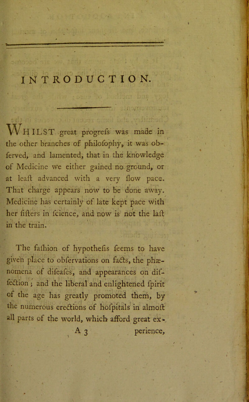 IN TROD U C T I O N. Wh ILST great progrefs was made in the other branches of philofophy, it was ob- ferved, and lamented, that in the knowledge of Medicine We either gained no ground, or at leaf! advanced with a very flow pace. That charge appears now to be done away. Medicine has certainly of late kept pace with her fifters in fcience, and now is not the laft in the train. The fafliion of hypothefls feems to have given place to obfervations on fa<fts, the phas- nomena of difeafes, and appearances on dif- fedlion; and the liberal and enlightened fpirit of the age has greatly promoted them, by the numerous eredlions of hofpitals in almofl: all parts of the world, which afford great ex- A 3 perience. ' I, 4