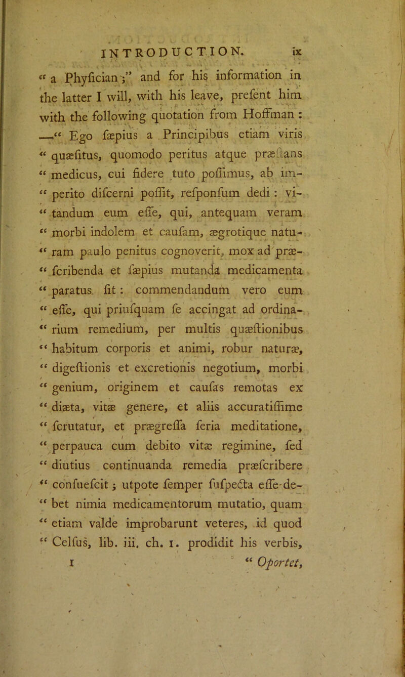 • M INTRODUCTION. ix . ; . »■ .W ■ V • : «a Phyfician V’ and for his information in the latter I will, with his leave, prefent him .. . .is ,.. * . with the following quotation from Hoffman : Ego faepius a Principibus etiam viris « quasfitus, quomodo peritus atque prsedans “ medicus, cui fidere tuto poflimus, ab im- “ perito_ difcerni poflit, refponfum dedi: vi- “ tandum eum efie, qui, antequam veram i _ , ^ 1 -- “ morbi indolem et caufam, aegrotique natu- ram paulo penitus cognoverit, mox ad prs- fcribenda et faspiiis mutanda medicamenta “ paratus. lit: commendandum vero eum elfe, qui priufquam fe accingat ad ordina- ** rium remedium, per multis quaeftionibus “ habitum corporis et animi, robur naturae, digellionis et excretionis negotium, morbi “ genium, originem et caufas remotas ex ‘‘ diaeta, vitae genere, et aliis accuratiffime fcrutatur, et praegrelfa feria meditatione, perpauca cum debito vitae regimine, fed diutius continuanda remedia praefcribere / co'nfuefcit; utpote femper fufpedta elfe-de- ** bet nimia medicamentorum mutatio, quam ** etiam valde improbarunt veteres, id quod * .« ‘‘ Celfus, lib. iii. ch. i. prodidit his verbis,