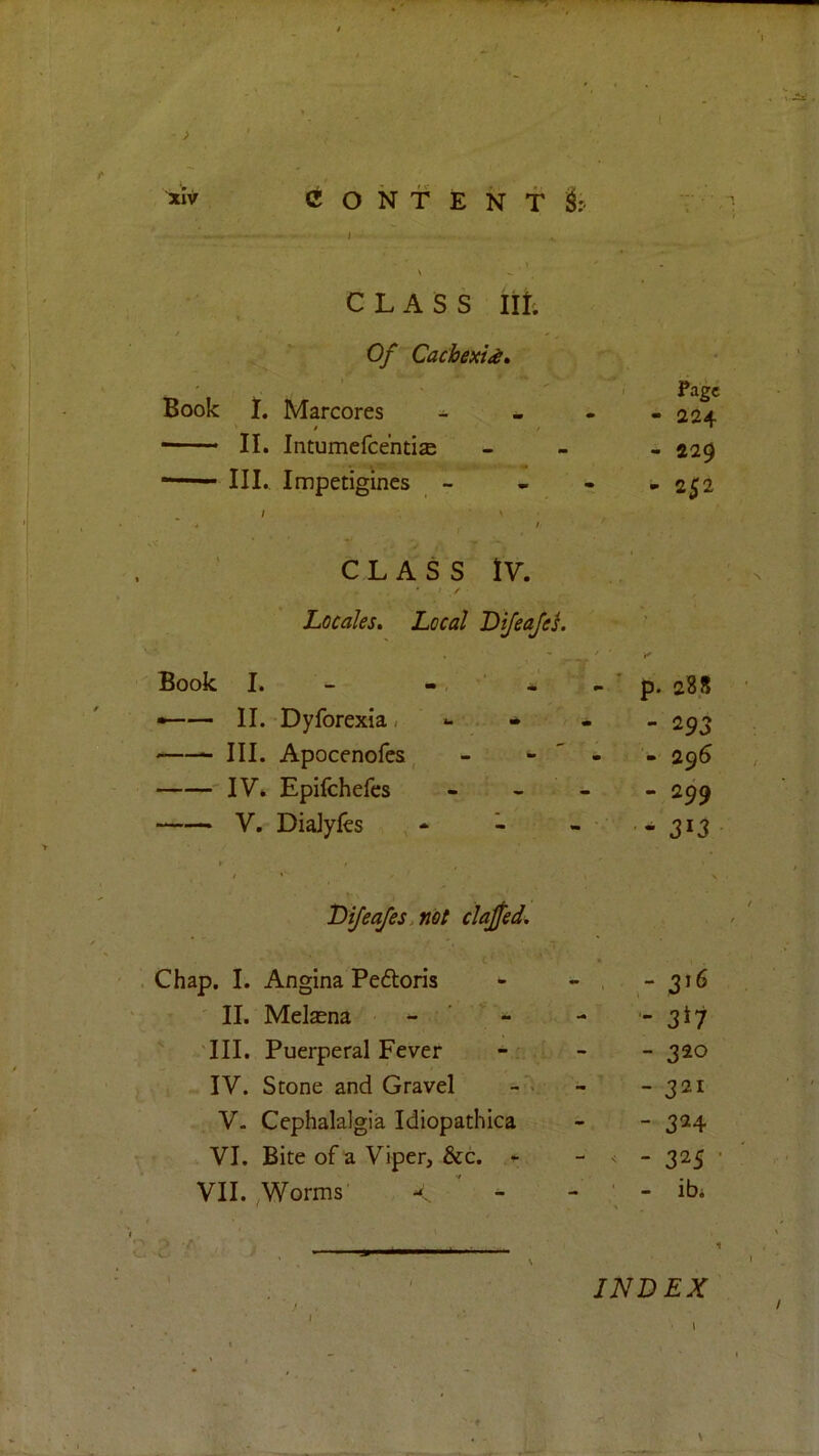 1 \ \ CLASS lit; • / Of Cachexi^i, ':. ^ - Book • 7. Marcores ^ . Fagc - 224 — II. Intumefcentis - 229 4 III. Impetigines - . > - 252 j CLASS IV. 7 y • Locales, Local DiJeaJeL '' Book I. — » p. 288 • 11. Dyforexia. - - - 293 — III. Apocenofcs, - - ' - - 296 — IV. Epifchefes - - - - 299 — V. DiaJyles , - - - - 313 • T)ijeajes.not clajfed^ Chap. I. Angina Peftoris - - . ,- 316 - ' II. Melasna - - - - 3*7  III. Puerperal Fever - - - 320 > IV. Stone and Gravel - - 321 V. Cephalalgia Idiopathica - - 324 VI. Bite of a Viper, &c. ^ - 325 VII. ^Worms < - - ‘ - ibi INDEX