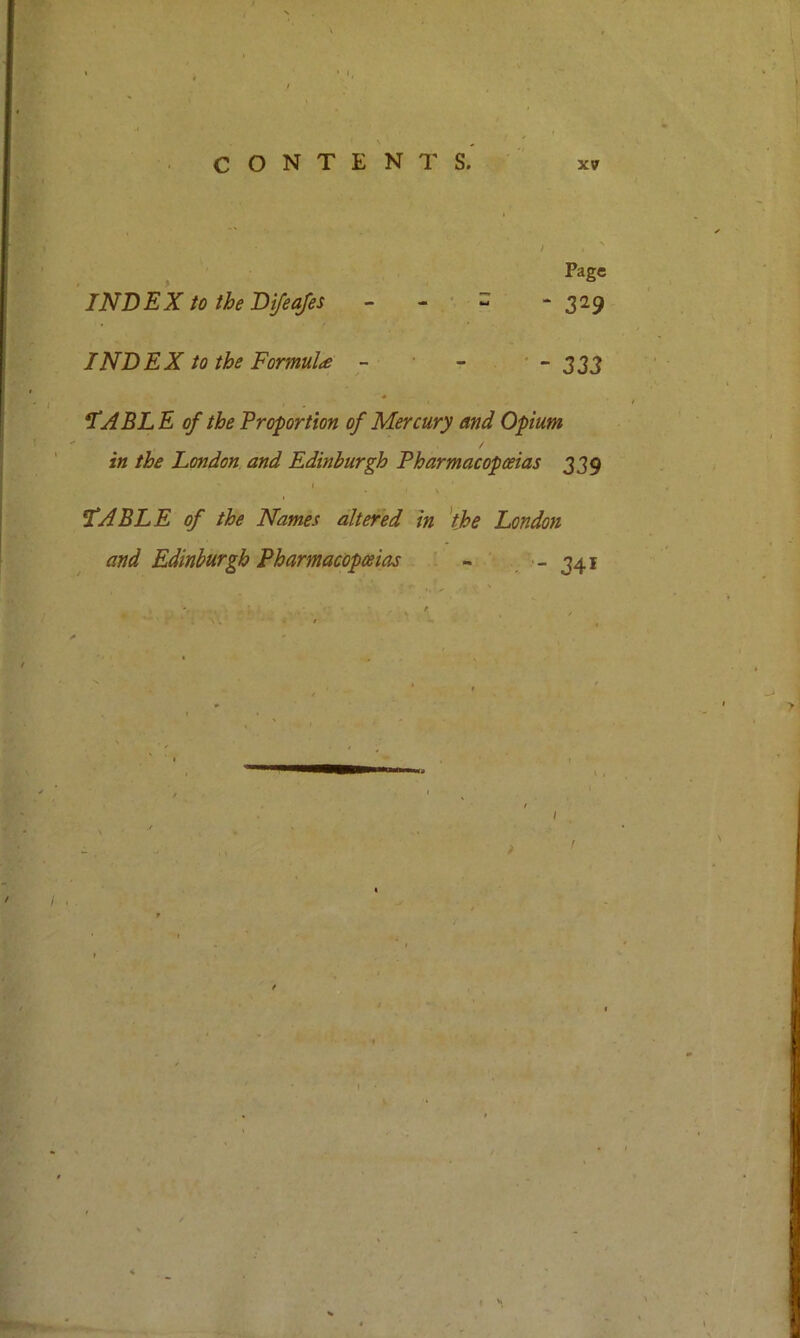 . » “ INDEX to the Dyisafes - - • - 329 INDEX to the Formula - - ' - 333 *IABLE of the Proportion of Mercury and Opium in the London and Edinburgh Pharmacopoeias 339 V ^ABLE of the Names altered in 'the London and Edinburgh Pharmacopoeias - , - 341 A I •1 f >• A * M ' ' >! j