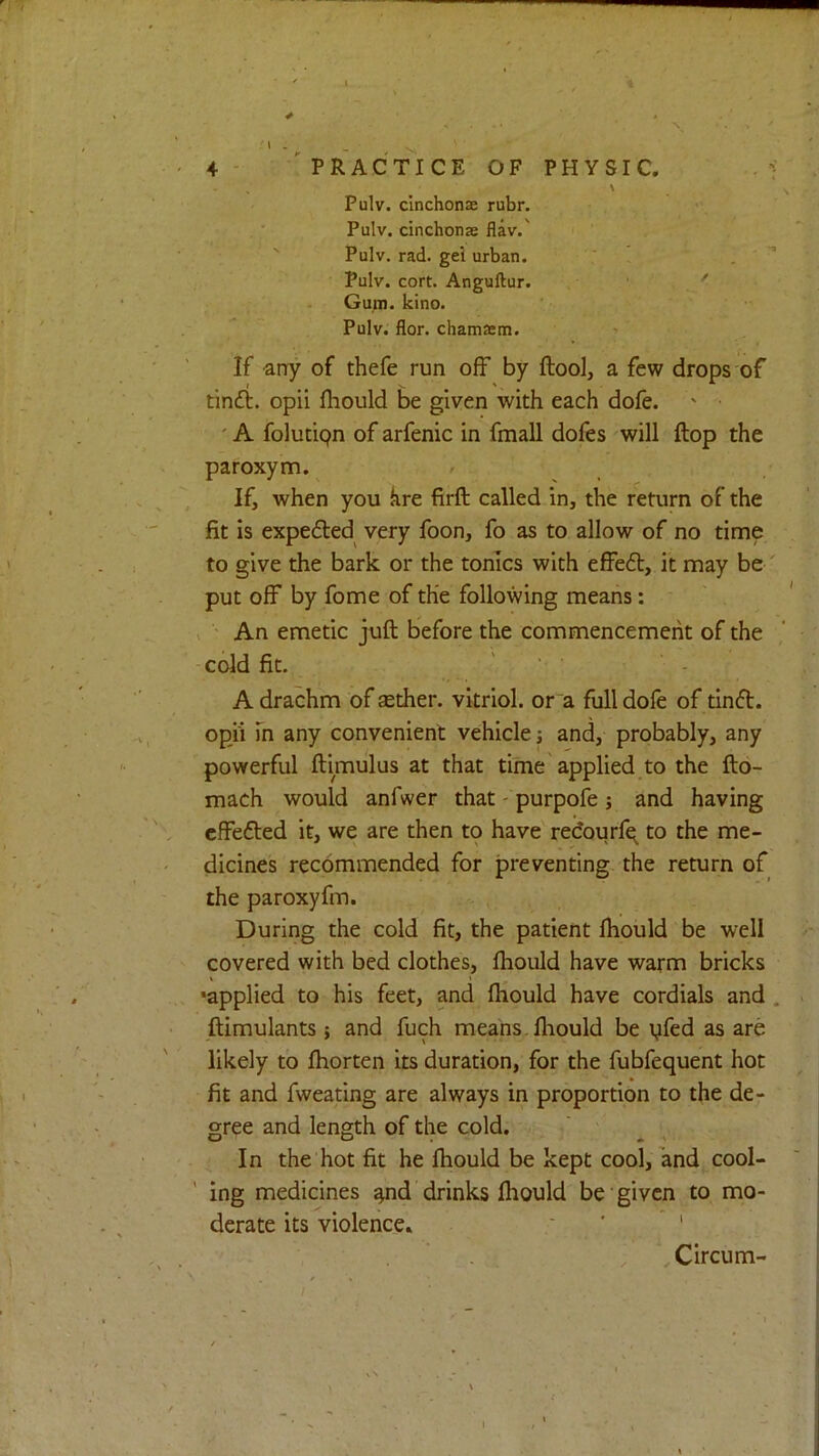 4- practice of physic. \ Pulv. cinchonas rubr. Pulv. cinchonas flav.' Pulv. rad. gel urban. ; [ . Pulv. cort. Anguftur. ‘ ' Gum. kino. Pulv. flor. chamasm. If any of thefe run off by ftool, a few drops of tincfb. opii fhould be given with each dofe. ' • ' A folutipn of arfenic in fmall dofes will flop the paroxym. / If, when you kre firft called in, the return of the fit is expedled very foon, fo as to allow of no time to give the bark or the tonics with effeft, it may be' put off by fome of the following means: ; ' An emetic juft before the commencement of the cold fit. ' ' ■ A drachm of aether, vitriol, or a full dofe of tinift. opii fn any convenient vehicle and, probably, any powerful ftimulus at that time applied to the fto- mach would anfwer that - purpofe j and having cffefted it, we are then to have redourfq^ to the me- dicines recommended for preventing, the return of the paroxyfm. During the cold fit, the patient ftiould be well covered with bed clothes, ftiould have warm bricks •applied to his feet, and ftiould have cordials and . ftimulants; and fuch means.ftiould be yfed as are likely to ftiorten its duration, for the fubfequent hot fit and fweating are always in proportion to the de- gree and length of the cold. In the hot fit he ftiould be kept cool, and cool- ' ing medicines ^nd drinks ftiould be given to mo- derate its violence. ‘ ' . ' Circum-