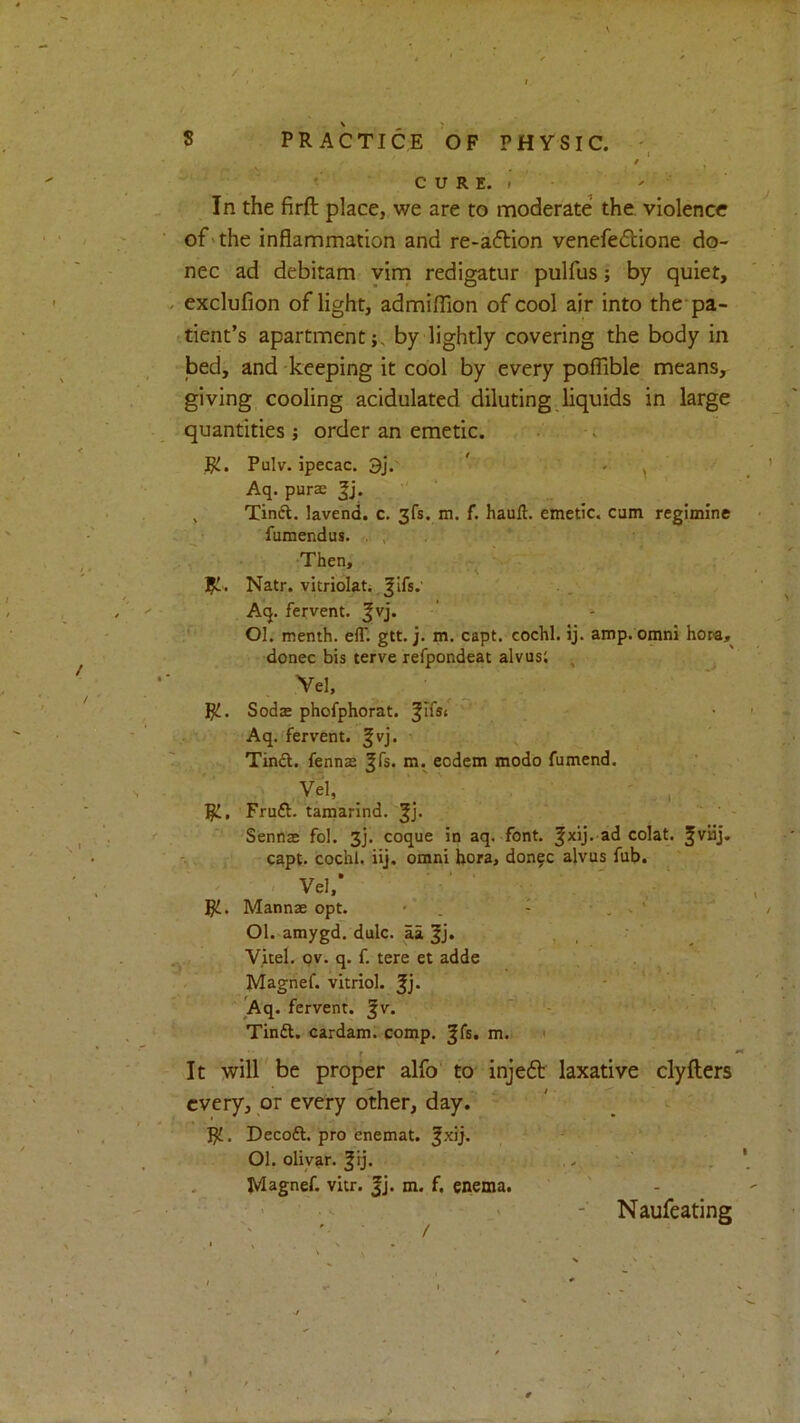 / ' C U R E. » ' - In the firft place, we are to moderate the violence of'the inflammation and re-a(5lion venefeftione do- nee ad debitam yirn redigatur pulfus; by quiet, exclufion of light, admifllon of cool air into the'pa- 'tient’s apartment;, by lightly covering the body in bed, and -keeping it cool by every poflible means, giving cooling acidulated diluting liquids in large quantities ; order an emetic. .. . Ri. Pulv. ipecac. 3j. ' . ^ Aq. purse ' , Tind. lavend. c. 3fs. m. f. haull. emetic, cum regimlne . fumendus. , , Then, ^ . Ri. Natr. vitriolati .. Aq. fervent. Jvj. ’ - Ol. menth. eff. gtt. j. m. capt. cochl. ij. amp. omni hora, donee bis terve refpondeat alvusi , ^ Vel, RJ. SodsE phofphorat. . Aq. fervent. §vj. ' ^ Tindl. fennas m. eodem modo fumend. Vel, / ' ' , ■ R!, Fruft. tamarind, SennsB fol. 3]. coque in aq. font. colat. Jviij. capt. cochl. iij, omni hora, don^c alvus fub. Vel,‘ ■ • ‘ ■ Ri. Mannse opt. • . - ■ . . ' ‘ 01. amygd. dulc. aa |j. Vitel. Qv. q. f. tere et adde . Magnef. vitriol. Jj. - Aq. fervent, ^v. ' - - ■ Tinft. cardam. comp, ^fs, m. i • r It will be proper alfo' to injeft laxative clyfters every, or every other, day. Rt. Decoft. pro enemat. ^xij. ' * 01. olivar. ^rj. ‘ . Magnef. vitr. |j. m. f. enema. ■ - Naufeating >