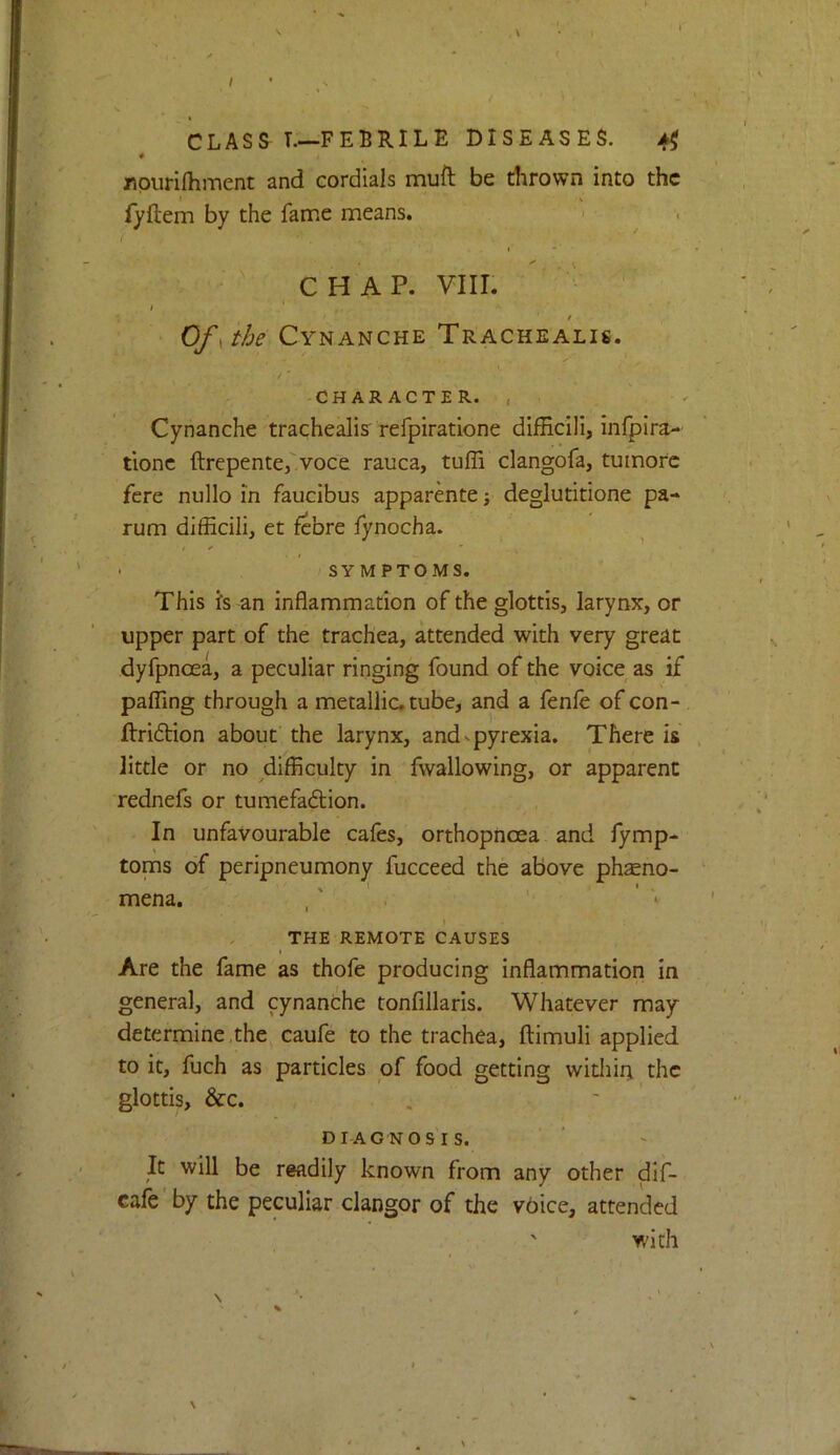 * t rpurilhment and cordials muft be dirown into the iyftem by the fame means. > - ' CHAP. vm. I '1 / Of ^ the Cynanche Trachealis. /' -CHARACTER. , . Cynanche trachealis' refpiratione difficlli, infpira- tionc ftrepentefvoce rauca, tuffi clangofa, tuinorc fere nullo in faucibus apparente; deglutitione pa- rum difficili, et febre fynocha. . ^ • SYMPTOMS. This fs an inflammation of the glottis, larynx, or upper part of the trachea, attended with very great dyfpnoea, a peculiar ringing found of the voice as if pafllng through a metallic, tube, and a fenle of con- ftri6tion about the larynx, and - pyrexia. There is little or no difficulty in fwallowing, or apparent rednefs or tumefaftion. In unfavourable cafes, orthopnoea and fymp- toms of peripneumony fucceed the above ph$no- ' I ' ' mena. , . THE REMOTE CAUSES Are the fame as thofe producing inflammation in general, and cynanche tonfillarls. Whatever may determine.the caufe to the trachea, ftimuli applied to it, fuch as particles of food getting widiiij the glottis, &c. . ' ’ DIAGNOSIS. It will be readily known from any other dif- cafe'by the peculiar clangor of the v6ice, attended with