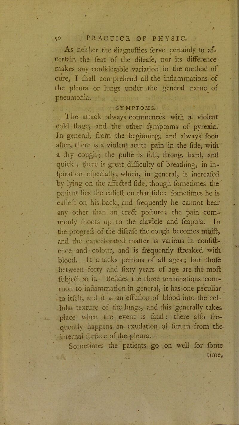 / 50 PRACTICE OF PHYSIC. As neither the eUagnoftics ferve certainly to af- certain the feat of the difeafe, nor its difference makes any confider^ble variation in the method of cure, I fhall comprehend all the inflammations of the pleura or lungs unde'r -the general name of pneumonia. ■ . . S Y MPTOMS. ! , The attack always commences with a violent cold ftage, and the other fymptoms of pyrexia. In general, from the beginning, and always Toon after, there is a violent acute pain' in the fide, with a dry cough; the pulfe is full, ftrong, hard, and quick ; ^lere is great difficulty of breathing, in in- fpiration efpecially, which, in general, is increafed by lying on the affedted fide, though fometimes the ” patient lies the eafieft on that fide: fometimes he is eafiefl: on his back, and frequently he cannot bear any other than an, eredt poflure; the pain-com- monly fhoots up to the clavicle and fcapula. In the progrefs'of the difeafe the cough becomes moift, and the. expedlorated matter is various in confift- cnce and-colour, and is frequently ftreaked with blood. It attacks perfons of all ages; but'thofe between forty and fixty years of age are the mofl fubjedt so it. Befides the three terminations com- mon to inflamimation in general, it has one peculiar . to icfelf, and it is an effufion of blood into the cel- lular texture of the lungs, and this generally takes place when the event is fatal: there alfo fre- quently happens an exudation of ferum from the V internal furface of the pleura. /• Sometimes the patients go on well for Tome ■ . , - ' . > time.