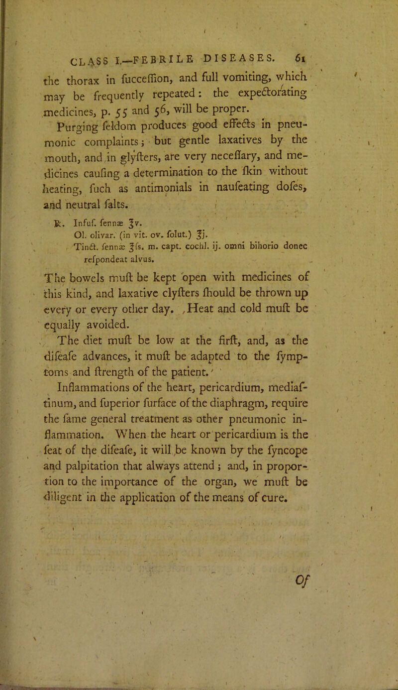 CLASS L—FEBRILE DISEASES. 6i the thorax in fucceffion, and full vomiting, which may be frequently repeated: the expe6torating medicines, p. 55 proper. Purging feldom produces good efFefts in pneu- monic complaints 5 but gentle laxatives by the mouth, anddn glyfters, are very neceffary, and me- dicines caufing a determination to the fkin without heating, fuch as antimonials in naufeating dofes, and neutral falts. / f I R. Infuf. fennae ^v. Ol. olivar. (in vit. ov. folut.) Tinfl. fennae Jfs. m. capt. cochl. ij. omni bihorio donee refpondeat alvus. The bowels muft be kept open with medicines of this kind, and laxative clyfters Ihould be thrown up every or every other day, , Heat and cold muft be equally avoided. ' The diet muft be low at the firft, and, as the difeafe advances, it muft be adapted to the fymp- toms and ftrength of the patient.' ' Inflammations of the heart, pericardium, medlaf- tinum, and fuperior furface of the diaphragm, require the fame general treatment as other pneumonic In- flammation. When the heart or pericardium is the feat of the difeafe, it will ,be known by the fyncope and palpitation that always attend j and, in propor- tion to the importance of the organ, we muft be diligent in the application of the means of cure. 0/