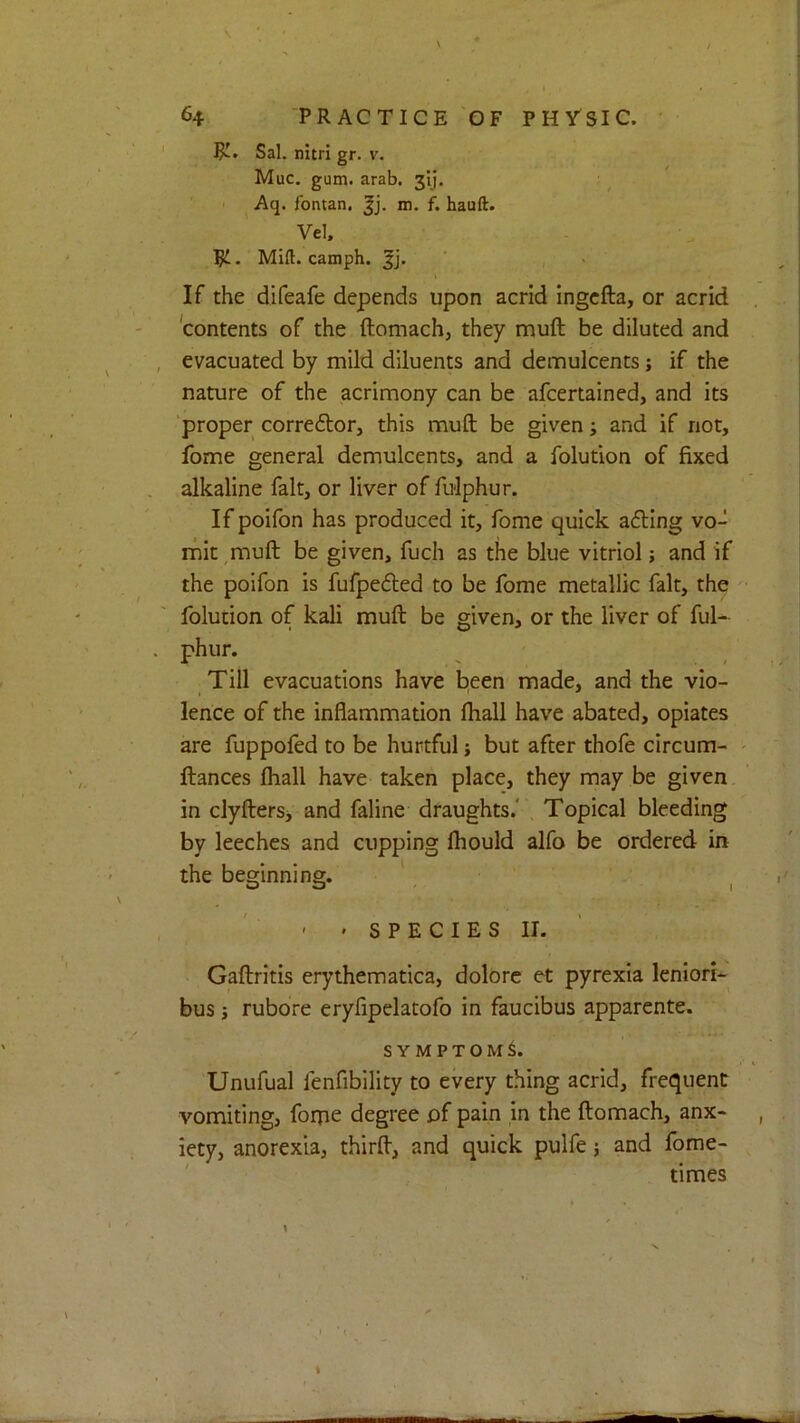 Sal. nitri gr. v. Muc. gum. arab. 3’ij. Aq. fontan. m. f* hauft. Vel, pi. Mid. camph. If the difeafe depends upon acrid ingcfta, or acrid 'contents of the ftomach, they muft be diluted and evacuated by mild diluents and demulcents; if the nature of the acrimony can be afcertained, and its ’proper correitor, this muft be given; and if not, fome general demulcents, and a folution of fixed alkaline fait, or liver of fulphur. If poifon has produced it, fome quick a6ling vo- mit,muft be given, fuch as the blue vitriol; and if the poifon is fufpefted to be fome metallic fait, the folution of kali muft be given, or the liver of ful- phur. Till evacuations have been made, and the vio- lence of the inflammation ftiall have abated, opiates are fuppofed to be hurtful j but after thofe circum- ftances fliall have taken place, they may be given in clyftersj and faline draughts.' Topical bleeding by leeches and cupping fhould alfo be ordered in the beginning. O O ' ■ ( ' ' S P E C I E S II. Gaftritis erythematica, dolorc et pyrexia leniori- bus j rubore eryfipelatofo in faucibus apparente. SYMPTOM^. Unufual fenfibility to every thing acrid, frequent vomiting, forpe degree of pain in the ftomach, anx- iety, anorexia, thirft, and quick pulfe j and fome- ' times