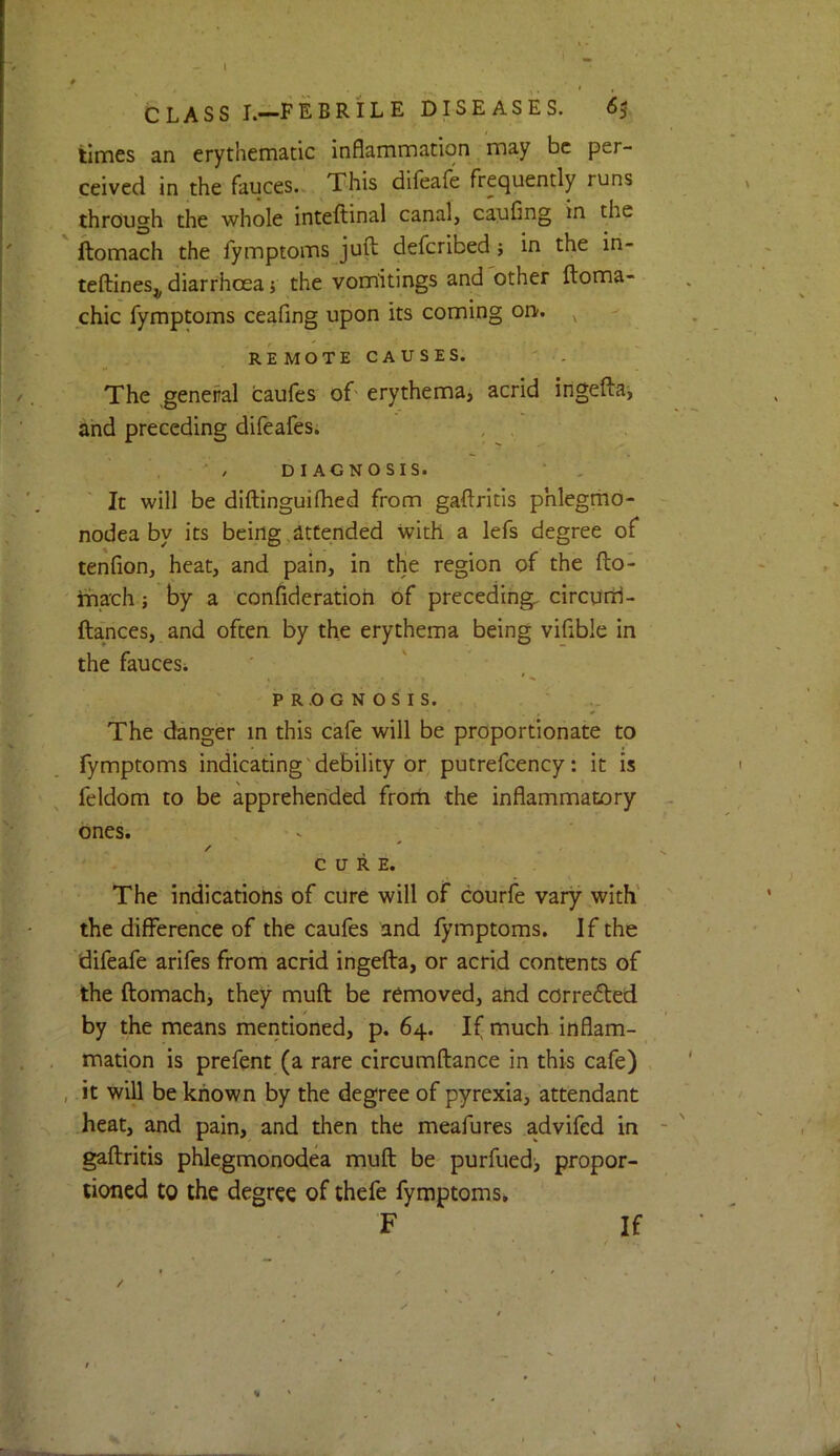 CLASS L—FEBRILE DISEASES. 65 times an erythemadc inflammation may be per- ceived in the fauces. This difeafe frequently runs through the whole inteftinal canal, caufing in the ftomach the fymptoms juft deferibed; in the in- teftines^ diarrhoea j the vomitings and other ftoma- chic fymptoms ceafing upon its coming on. REMOTECAUSES. The general caufes of' erythema, acrid ingefta, and preceding difeafes. , , ' / DIAGNOSIS. It will be diftinguiflied from gaftritls phlegrno- nodea by its being attended with a lefs degree of tenfion, heat, and pain, in the region of the fto- iriach ; by a confideratioh of preceding, circurrl- ftances, and often by the erythema being viflble in the faucesi PROGNOSIS. The danger in this cafe will be proportionate to fymptoms indicating'debility or putrefcency: it is feldom to be apprehended from the inflammatory ones. V ^ / CURE. The indications of cure will of courfe vary with' the difference of the caufes and fymptoms. If the difeafe arifes from acrid ingefta, or acrid contents of the ftomach, they muft be removed, and corrected by the means mentioned, p. 64. If much inflam- mation is prefent (a rare circumftance in this cafe) , it will be known by the degree of pyrexia, attendant heat, and pain, and then the meafures advifed in gaftritis phlegmonodea muft be purfued> propor- tioned to the degree of thefe fymptoms, F If /