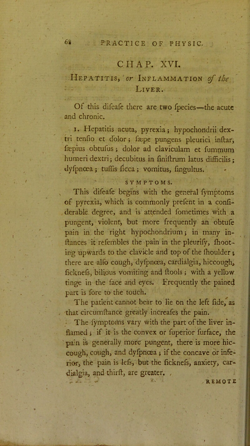 CHAP. XVI. ' ' Hepatitis^Inflammation of the Liver. Of this difeafe there are two fpecies—the acute and chronic. I. Hepatitis acuta, pyrexia; hypochondrii dex- tri tenfio et dolor; fa;pe pungens plcurici inftar, fepius obtufus; dolor ad claviculam et fummunn humeri dextri; decubitus in finiilrum latus difficilis; dyfpnoea; tuflis fiCca; vomitus, fingultus.' SYMPTOMS. I , This difeafe begins with the general fymptoms of pyrexia, which is commonly prefent in a confi- , derable degree, and is att,ended fometimes with .a pungent,-violent, but more frequently'an obtufe pain in the right hypochondrium; in many in- ftances it refembles the pain in the pleurify, Ihoot- in'g upwards to the clavicle and top of the fhoulder; there are alfo cough, dyfpnoea, cardialgia, hiccough, ficknefs, bilious Vomiting and ftools; with a yellow tinge in the face and eyes. Frequently the pained part is fore to the touch. The patient cannot bear to lie on the left fide, as / that circumftance greatly increafes the pain. ; The lymptoms vary with the part of the liver in- flamed ; if it is the convex or fuperior furface, the ' pain is generally more pungent, there is more hic- cough, cough, and dyfpnoea ; if the concave dr infe- rior, the pain is lefs, i but the ficknefs, anxiety, car- dialgia, and thirft, are greater. , REMOTE