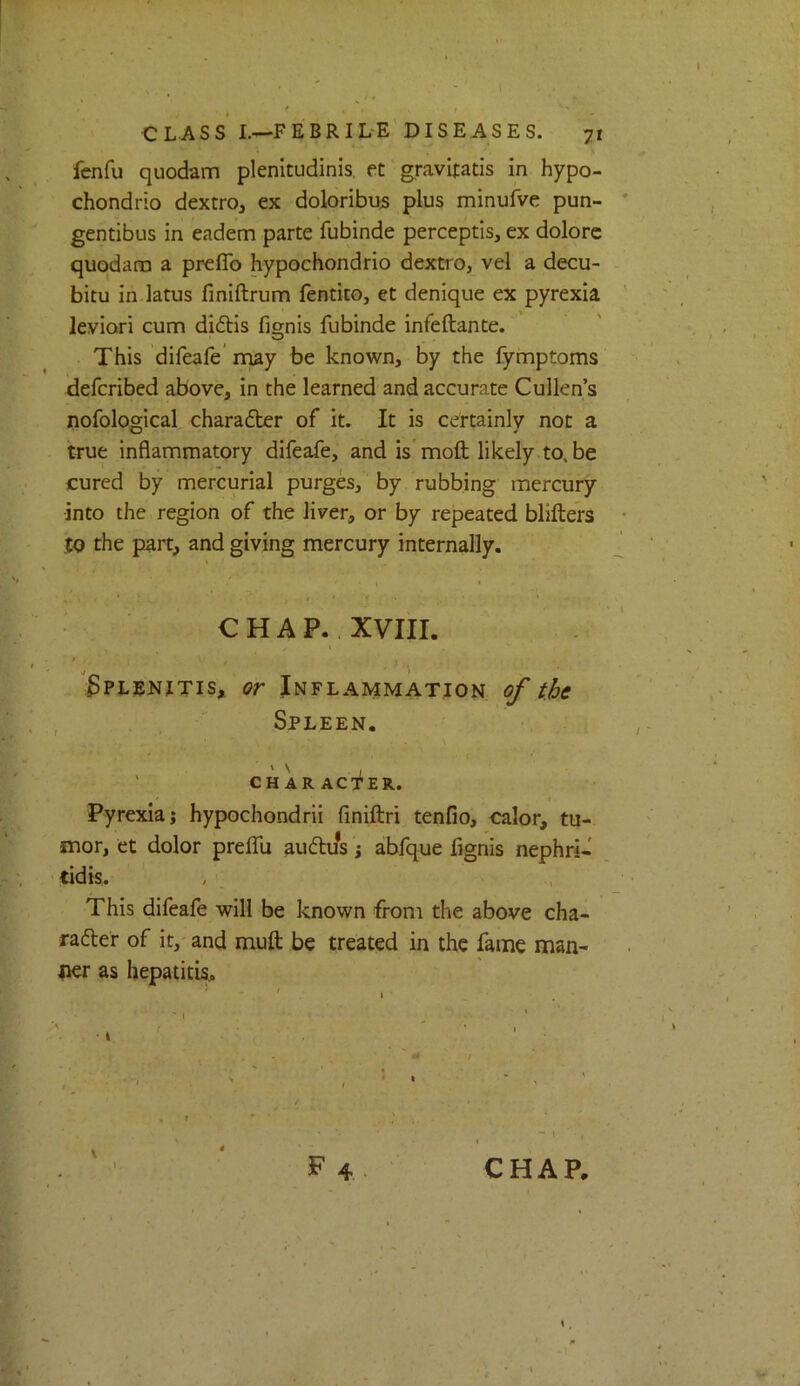 fenfu quodam plenltudinis, et gravifatis in hypo- chondrlo dextro, ex doloribu5 plus minufve pun- gentibus in eadem parte fubinde perceptis, ex dolorc quodana a prefib hypochondrio dextro, vel a decu- bitu in latus finiftrum fentito, et denique ex pyrexia leviori cum didlis fis;nis fubinde infeftante. This difeafe' may be known, by the fymptoms defcribed above, in the learned and accurate Cullen’s nofological charadler of it. It is certainly not a true inflammatory difeafe, and is moft likely to, be cured by mercurial purges, by rubbing mercury into the region of the liver, or by repeated blifters to the part, and giving mercury internally. CHAP.. XVIII. I Splenitis, or Inflammation, of the , Spleen. V ' ' CHARACTER. Pyrexia; hypochondrii finiftri tenfio, calor, tu- mor, et dolor prelfu audlu’s; abfque fignis nephri- tidis. This difeafe will be known from the above cha- rafter of it,' and muft be treated in the fame man- ner as hepatitis,. CHAP.