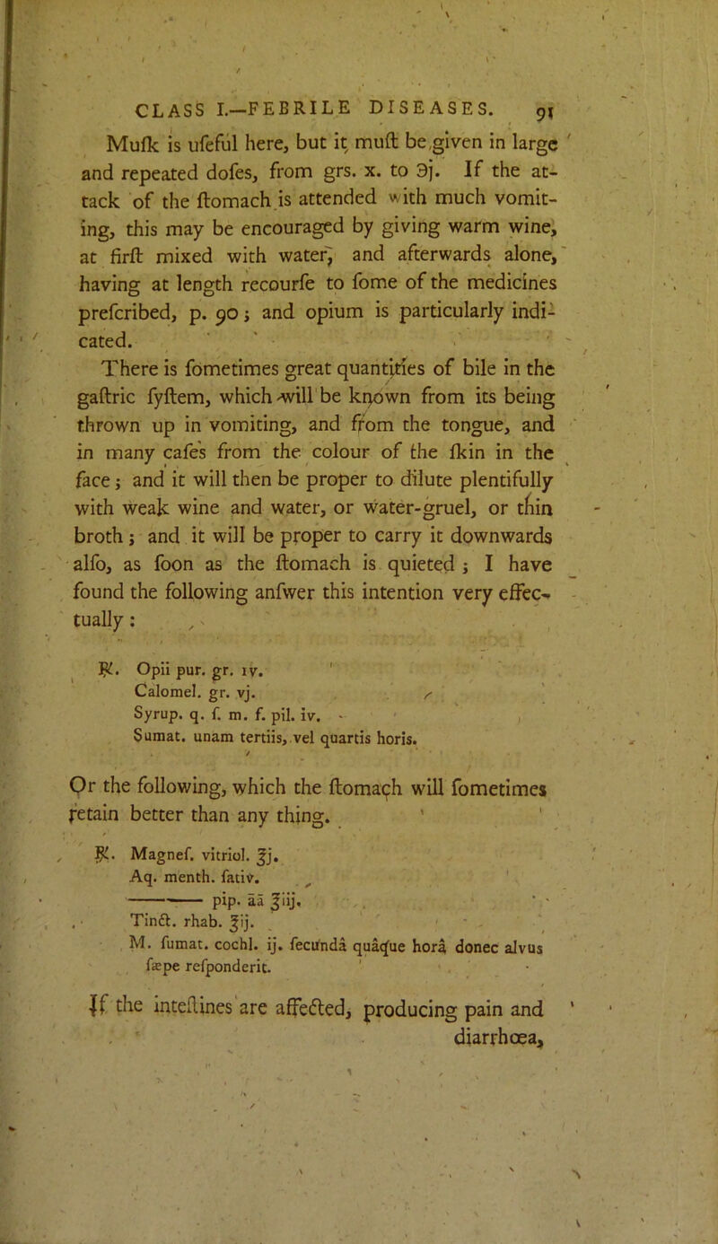 ' I t ' • * CLASS L—FEBRILE DISEASES. 9^ Mulk IS ufeful here, but it muft be,given in large and repeated dofes, from grs. x. to 3j. If the at-2- tack of the ftomach.is attended with much vomit- ing, this may be encouraged by giving warm wine, at firft mixed with water'J and afterwards alone, having at length recourfe to Ibme of the medicines prefcribed, p. 90; and opium is particularly indi- cated. ■ * ■ ’ There is fometimes great quantities of bile in the gaftric fyftem, which •will'be kqown from its being thrown up in vomiting, and ff'om the tongue, and in many cafe's from the colour of the fkin in the face j and it will then be proper to dilute plentifully with weak wine and water, or water-gruel, or tiiin broth j and it will be proper to carry it downwards alfo, as foon as the ftomach is quieted j I have found the following anfwer this intention very effec- tually : , ^ , , ^ Jjl. OpIipur.gr. ly. ' Calomel, gr. vj. . ^ ' Syrup, q. f. m. f. pil. iv. - ' ' , Sumat. unam tertiis, vel quartis horis. / Or the following, which the ftomaqh will fometimes retain better than any thing. ' ' fL. Magnef. vitriol, Aq. menth. fativ. . pip. aa ^iij, .• Tinft. rhab. ^ij. ' ' < ' . ‘ M. fumac. cochl. ij. fecUnda quatfue hora donee alvus ftepe refponderit. If the intefUnes are affeftedj producing pain and diarrhoea.