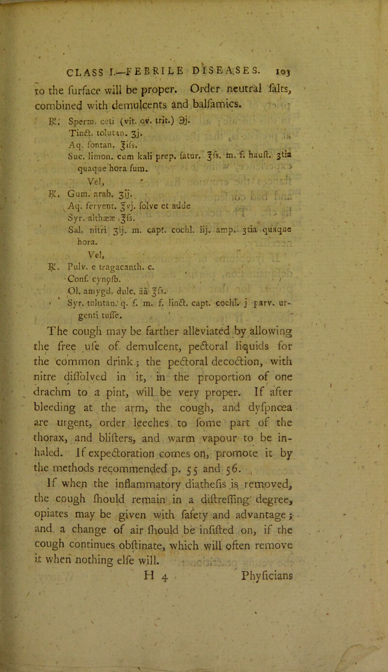 ' t to the furfacc will be proper. Order neutral falts, combined with demulcents and balfamics. 1-^ ifj R!.' Sperm, ccti (vit. ov. trie.) 3j.' ; Tinft.t0luun.3j. I ,, in' ‘ Aq. fontan. |lfs. ^ •’ Sue, limon. cum kali prep. (atur. ^fs.'tn.fi hauft.'i 3IM quaque hora fum. ^ t-* ' >. 11/•-;« > Vel,  --•ft R:. Gum.'arab. 3^.. . . - f,.--. ^Aq. fervent. Jvj. folve et adeJe Syr. althaete i|fs. . *■ ' ' ' Sal. nitri 3ij. m. capt. cochl. iij. amp.ijtia quaque hora. . , ' Vel, • • . 'V' ' ..  / . ' ' Rl. Pulv. e tragacanth. c- ' ' ■Conf. cynpfb. , ' ' ^  ■ ' 01. amygd. dulc. aa , t I ' Syr. tolutan.'q. f. m. f. linft. capt. cochl.'j parv. ur- gent! tufle. The cough may be farther allfeviated by allowing the free ufe^ o£ demulcent, pedtoral liquids for the'common drink; the pefloral decoction, with nitre diffolved in ' it, in the proportion of one drachm to a pint, wilL.be very proper. If after bleeding at the arm, the cough, and dyfpnoea are urgent, order leeches to fome part of the thorax, and blifters, and, warm vapour-to be in- haled. If expedoration comes on, promote it by the methods recommended p. 55 and 56. , If when the inflammatory diathefis .is removed, the cough fhould remain in a diftrefTing' degree, opiates may be given with fafety and advantage j- and, a change of air fhould be infilled on, if the cough continues obftinate, which will often remove it when nothing elfe will. ^ r; H 4 . Phyficians